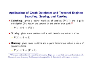 Applications of Graph Databases and Traversal Engines:
            Searching, Scoring, and Ranking
                                                        ˆ
• Searching: given a power multi-set of vertices (P(V )) and a path
  description (Ψ), return the vertices at the end of that path.35
     ˆ              ˆ
    P(V ) × Ψ → P(V )

• Scoring: given some vertices and a path description, return a score.
    ˆ
    P(V ) × Ψ → R

• Ranking: given some vertices and a path description, return a map of
  scored vertices.
     ˆ
    P(V ) × Ψ → (V × R)
  35
   Use cases need not be with respect to vertices only. Edges can be searched, scored, and ranked as well.
However, in order to express the ideas as simply as possible, all discussion is with respect to vertices.
 