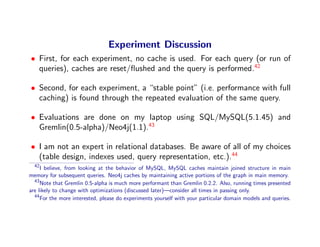 Experiment Discussion
• First, for each experiment, no cache is used. For each query (or run of
  queries), caches are reset/ﬂushed and the query is performed.42

• Second, for each experiment, a “stable point” (i.e. performance with full
  caching) is found through the repeated evaluation of the same query.

• Evaluations are done on my laptop using SQL/MySQL(5.1.45) and
  Gremlin(0.5-alpha)/Neo4j(1.1).43

• I am not an expert in relational databases. Be aware of all of my choices
  (table design, indexes used, query representation, etc.).44
  42
     I believe, from looking at the behavior of MySQL, MySQL caches maintain joined structure in main
memory for subsequent queries. Neo4j caches by maintaining active portions of the graph in main memory.
  43
     Note that Gremlin 0.5-alpha is much more performant than Gremlin 0.2.2. Also, running times presented
are likely to change with optimizations (discussed later)—consider all times in passing only.
  44
     For the more interested, please do experiments yourself with your particular domain models and queries.
 