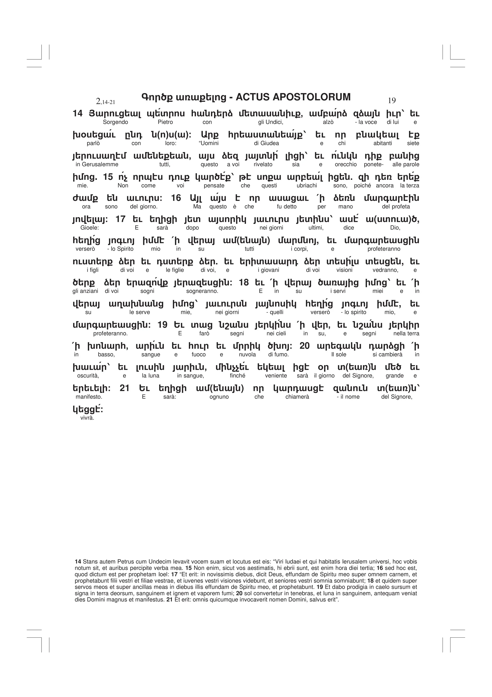 - ACTUS APOSTOLORUM
2,14-21 19
14 Stans autem Petrus cum Undecim levavit vocem suam et locutus est eis: “Viri Iudaei et qui habitatis Ierusalem universi, hoc vobis
notum sit, et auribus percipite verba mea. 15 Non enim, sicut vos aestimatis, hi ebrii sunt, est enim hora diei tertia; 16 sed hoc est,
quod dictum est per prophetam Ioel: 17 “Et erit: in novissimis diebus, dicit Deus, effundam de Spiritu meo super omnem carnem, et
prophetabunt filii vestri et filiae vestrae, et iuvenes vestri visiones videbunt, et seniores vestri somnia somniabunt; 18 et quidem super
servos meos et super ancillas meas in diebus illis effundam de Spiritu meo, et prophetabunt. 19 Et dabo prodigia in caelo sursum et
signa in terra deorsum, sanguinem et ignem et vaporem fumi; 20 sol convertetur in tenebras, et luna in sanguinem, antequam veniat
dies Domini magnus et manifestus. 21 Et erit: omnis quicumque invocaverit nomen Domini, salvus erit”.
14 > ! & ' * 0 ) ' ! - , ) ) ! 1 !
Sorgendo Pietro con gli Undici, alzò - la voce di lui e
9% ! . 0 " # " #/ * ' 1 ! ,
parlò con loro: “Uomini di Giudea e chi abitanti siete
! 3 - ) ' 1 ! ! 0 ,
in Gerusalemme tutti, questo a voi rivelato sia e orecchio ponete- alle parole
. 15 $ & 0 ! 1 , 5 0
mie. Non come voi pensate che questi ubriachi sono, poiché ancora la terza
6 ! ! / 16 ! ( ) +
ora sono del giorno. Ma questo è che fu detto per mano del profeta
/ 17 ! 3 ' ! ! ' 1 ( ' ! ) ,
Gioele: E sarà dopo questo nei giorni ultimi, dice Dio,
* 3 +! ( ( ) , ! +
verserò - lo Spirito mio in su tutti i corpi, e profeteranno
! ' ) ! 0 ' ) 5 ! ' 0 ) ' ' , !
i figli di voi e le figlie di voi, e i giovani di voi visioni vedranno, e
) / 18 ! ( 1 ! (
gli anziani di voi sogni sogneranno. E in su i servi miei e in
3 9 1 ! ! * 3 +! , !
su le serve mie, nei giorni - quelli verserò - lo spirito mio, e
+ / 19 2! ' 8 ( - ! 8
profeteranno. E farò segni nei cieli in su, e segni nella terra
( 9 *- ! ! * ! ! 9 / 20 + 0 ) (
in basso, sangue e fuoco e nuvola di fumo. Il sole si cambierà in
9 ! 1 ! ! ! - $$ ! % '( ) !
oscurità, e la luna in sangue, finché veniente sarà il giorno del Signore, grande e
! / 21 2! 3 ( ) 0 ! '( ) 1
manifesto. E sarà: ognuno che chiamerà - il nome del Signore,
/
vivrà.
 
