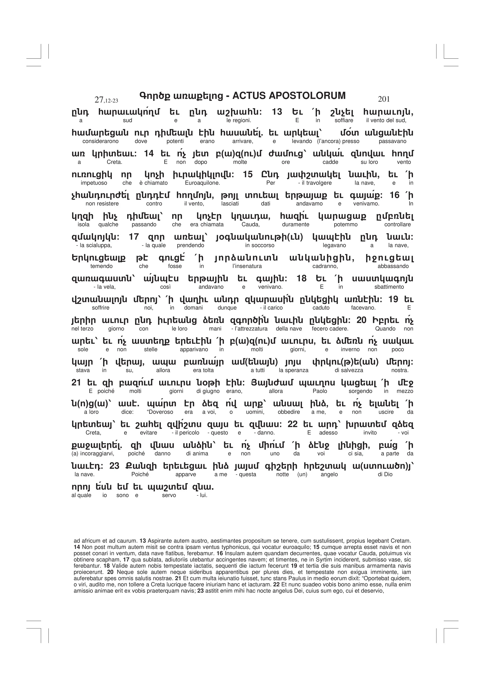 - ACTUS APOSTOLORUM
27,12-23 201
ad africum et ad caurum. 13 Aspirante autem austro, aestimantes propositum se tenere, cum sustulissent, propius legebant Cretam.
14 Non post multum autem misit se contra ipsam ventus typhonicus, qui vocatur euroaquilo; 15 cumque arrepta esset navis et non
posset conari in ventum, data nave flatibus, ferebamur. 16 Insulam autem quandam decurrentes, quae vocatur Cauda, potuimus vix
obtinere scapham, 17 qua sublata, adiutoriis utebantur accingentes navem; et timentes, ne in Syrtim inciderent, submisso vase, sic
ferebantur. 18 Valide autem nobis tempestate iactatis, sequenti die iactum fecerunt 19 et tertia die suis manibus armamenta navis
proiecerunt. 20 Neque sole autem neque sideribus apparentibus per plures dies, et tempestate non exigua imminente, iam
auferebatur spes omnis salutis nostrae. 21 Et cum multa ieiunatio fuisset, tunc stans Paulus in medio eorum dixit: “Oportebat quidem,
o viri, audito me, non tollere a Creta lucrique facere iniuriam hanc et iacturam. 22 Et nunc suadeo vobis bono animo esse, nulla enim
amissio animae erit ex vobis praeterquam navis; 23 astitit enim mihi hac nocte angelus Dei, cuius sum ego, cui et deservio,
. 0 * ! 3 ! . 0 89 * / 13 2! ( 8 $ * ! ,
a sud e a le regioni. E in soffiare il vento del sud,
* ! 0 * 5 ! 1 %'
considerarono dove potenti erano arrivare, e levando (l’ancora) presso passavano
' !/ 14 ! $ ' ," # " !# 6 ! 1 ! ! * 3
a Creta. E non dopo molte ore cadde su loro vento
! ! $ ! / 15 I 0 8' ! , ! (
impetuoso che è chiamato Euroaquilone. Per - il travolgere la nave, e in
$* 0 ! 6 . 00 * 3 - ' ! ! + / 16 (
non resistere contro il vento, lasciati dati andavamo e venivamo. In
3 $ 0 1 $ 3 !0 - * ! . ,
isola qualche passando che era chiamata Cauda, duramente potemmo controllare
/ 17 1 %+ ! (! ) & . 0 ! /
- la scialuppa, - la quale prendendo in soccorso legavano a la nave,
2 ! + ! ( ) !' , 4 !
temendo che fosse in l’insenatura cadranno, abbassando
+ ' 1 & ! + / 18 2! ( ' +
- la vela, così andavano e venivano. E in sbattimento
8' 1 ( 3 ! 0 . / 19 !
soffrire noi, in domani dunque - il carico caduto facevano. E
! ! . 0 ! ) + ! . / 20 , ! $
nel terzo giorno con le loro mani - l’attrezzatura della nave fecero cadere. Quando non
!1 ! $ ' 3 ! ( ," # " !# ! ! - ! ) $ !
sole e non stelle apparivano in molti giorni, e inverno non poco
( - & , ( ) !( ) ( ) /
stava in su, allora era tolta a tutti la speranza di salvezza nostra.
21 ! , ! ! ! % / > 6 & !3 ( 4
E poiché molti giorni di giugno erano, allora Paolo sorgendo in mezzo
" # " #1 5 & ' ) 1 )- ! $ (
a loro dice: “Doveroso era a voi, o uomini, obbedire a me, e non uscire da
' 1 ! 8 * 8' ! / 22 ! 01 9 ' )
Creta, e evitare - il pericolo - questo e - danno. E adesso invito - voi
4 5 ) 1 ! $ ! ( ) 4 - , (
(a) incoraggiarvi, poiché danno di anima e non uno da voi ci sia, a parte da
! 0/ 23 E ! ! ) + 8 * 8' ( ' ! ) 1
la nave. Poiché apparve a me - questa notte (un) angelo di Dio
! & 8' .
al quale io sono e servo - lui.
 