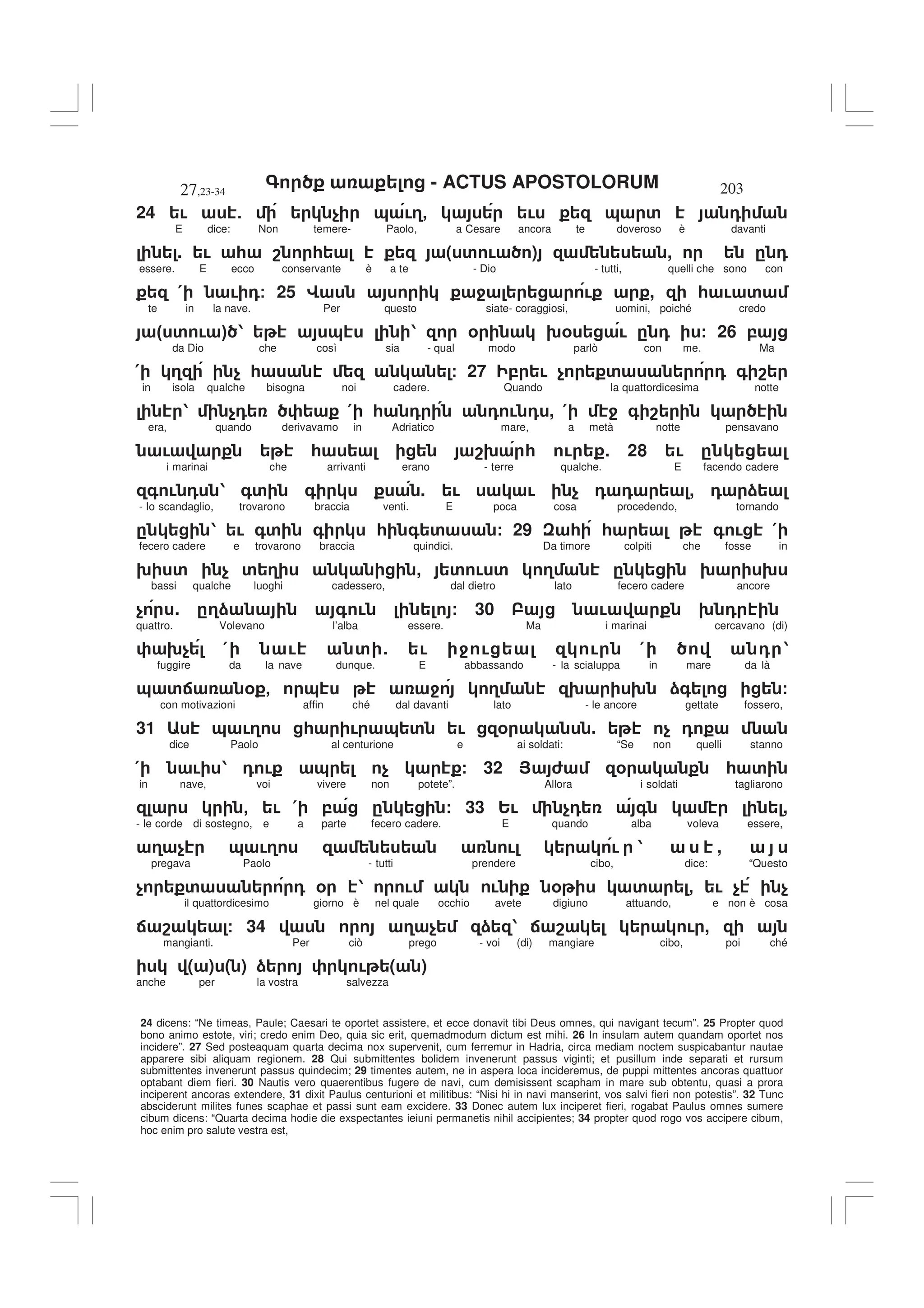 - ACTUS APOSTOLORUM
27,23-34 203
24 dicens: “Ne timeas, Paule; Caesari te oportet assistere, et ecce donavit tibi Deus omnes, qui navigant tecum”. 25 Propter quod
bono animo estote, viri; credo enim Deo, quia sic erit, quemadmodum dictum est mihi. 26 In insulam autem quandam oportet nos
incidere”. 27 Sed posteaquam quarta decima nox supervenit, cum ferremur in Hadria, circa mediam noctem suspicabantur nautae
apparere sibi aliquam regionem. 28 Qui submittentes bolidem invenerunt passus viginti; et pusillum inde separati et rursum
submittentes invenerunt passus quindecim; 29 timentes autem, ne in aspera loca incideremus, de puppi mittentes ancoras quattuor
optabant diem fieri. 30 Nautis vero quaerentibus fugere de navi, cum demisissent scapham in mare sub obtentu, quasi a prora
inciperent ancoras extendere, 31 dixit Paulus centurioni et militibus: “Nisi hi in navi manserint, vos salvi fieri non potestis”. 32 Tunc
absciderunt milites funes scaphae et passi sunt eam excidere. 33 Donec autem lux inciperet fieri, rogabat Paulus omnes sumere
cibum dicens: “Quarta decima hodie die exspectantes ieiuni permanetis nihil accipientes; 34 propter quod rogo vos accipere cibum,
hoc enim pro salute vestra est,
24 ! 5 $ & !3- ! & ' 0
E dice: Non temere- Paolo, a Cesare ancora te doveroso è davanti
. ! * 8 * ( ' ! ) , . 0
essere. E ecco conservante è a te - Dio - tutti, quelli che sono con
( ! 0/ 25 G 4 ! , * ! '
te in la nave. Per questo siate- coraggiosi, uomini, poiché credo
" ' ! # 1 & 1 % 9% ! . 0 / 26 ,
da Dio che così sia - qual modo parlò con me. Ma
( 3 $ * / 27 , ! $ ' 0 + 8
in isola qualche bisogna noi cadere. Quando la quattordicesima notte
1 $0 ( * 0 0 ! 0 , ( 4 + 8
era, quando derivavamo in Adriatico mare, a metà notte pensavano
! * 89 * ! . 28 ! .
i marinai che arrivanti erano - terre qualche. E facendo cadere
+ ! 0 1 +' + . ! ! $ 0 0 , 0 )
- lo scandaglio, trovarono braccia venti. E poca cosa procedendo, tornando
. 1 ! +' + * + ' / 29 * * + ! (
fecero cadere e trovarono braccia quindici. Da timore colpiti che fosse in
9 ' $ ' 3 , ' ! ' 3 . 9 9
bassi qualche luoghi cadessero, dal dietro lato fecero cadere ancore
$ . .3) + ! / 30 ! 9 0
quattro. Volevano l’alba essere. Ma i marinai cercavano (di)
9$ ( ! ' . ! 4 ! ! ( 0 1
fuggire da la nave dunque. E abbassando - la scialuppa in mare da là
& ': % - & 4 3 9 9 )+ /
con motivazioni affin ché dal davanti lato - le ancore gettate fossero,
31 & !3 * ! & ' ! % . $ 0
dice Paolo al centurione e ai soldati: “Se non quelli stanno
( ! 1 0 ! & $ / 32 > 6 % * '
in nave, voi vivere non potete”. Allora i soldati tagliarono
- ! ( , . / 33 2! $0 + ,
- le corde di sostegno, e a parte fecero cadere. E quando alba voleva essere,
3 $ & !3 ! ! 1 ,
pregava Paolo - tutti prendere cibo, dice: “Questo
$ ' 0 % 1 ! ! % ' - ! $ $
il quattordicesimo giorno è nel quale occhio avete digiuno attuando, e non è cosa
: 8 / 34 3 $ ) 1 : 8 ! ,
mangianti. Per ciò prego - voi (di) mangiare cibo, poi ché
( ) ( ) ) ! ( )
anche per la vostra salvezza
 
