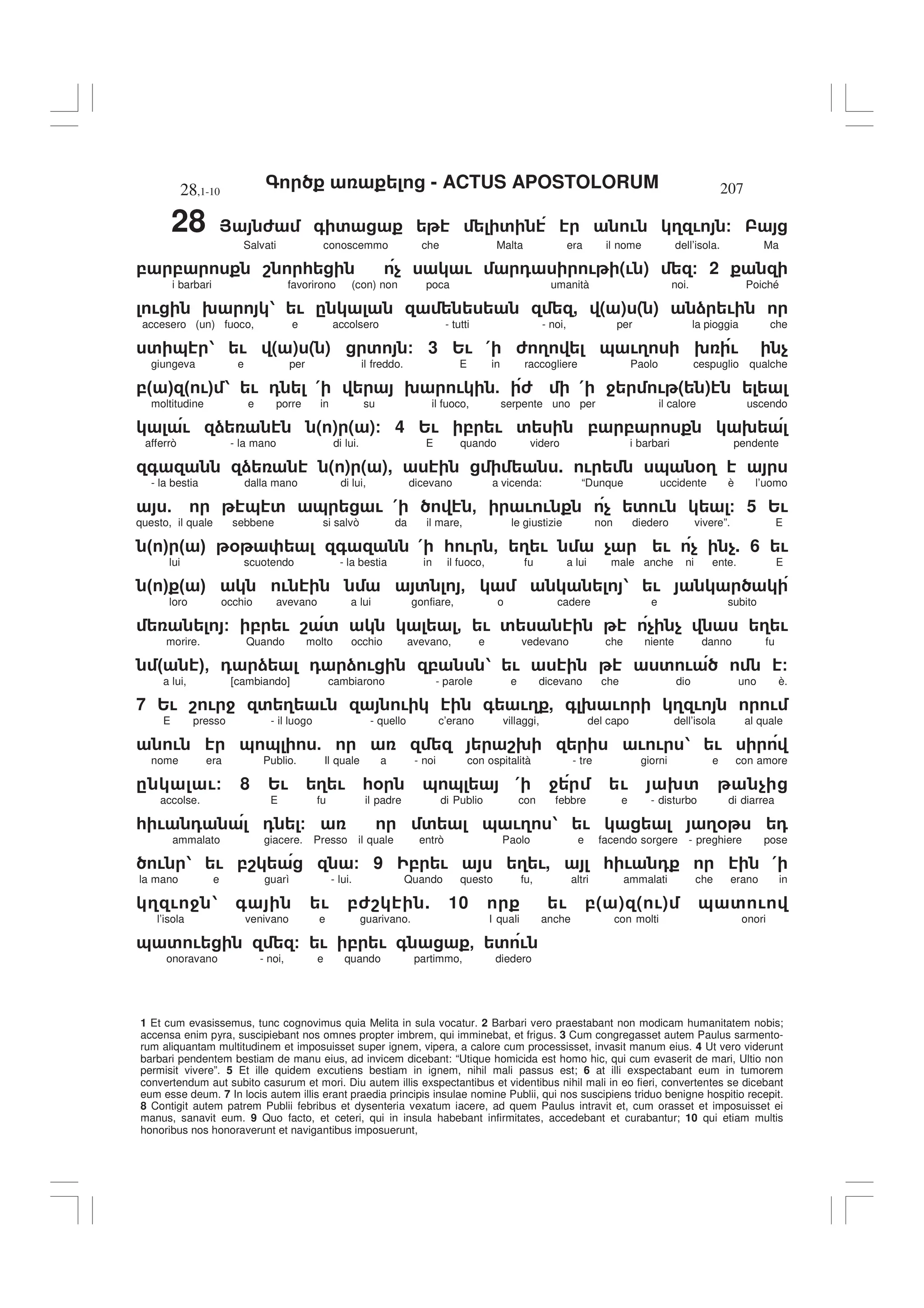 - ACTUS APOSTOLORUM
28,1-10 207
1 Et cum evasissemus, tunc cognovimus quia Melita in sula vocatur. 2 Barbari vero praestabant non modicam humanitatem nobis;
accensa enim pyra, suscipiebant nos omnes propter imbrem, qui imminebat, et frigus. 3 Cum congregasset autem Paulus sarmento-
rum aliquantam multitudinem et imposuisset super ignem, vipera, a calore cum processisset, invasit manum eius. 4 Ut vero viderunt
barbari pendentem bestiam de manu eius, ad invicem dicebant: “Utique homicida est homo hic, qui cum evaserit de mari, Ultio non
permisit vivere”. 5 Et ille quidem excutiens bestiam in ignem, nihil mali passus est; 6 at illi exspectabant eum in tumorem
convertendum aut subito casurum et mori. Diu autem illis exspectantibus et videntibus nihil mali in eo fieri, convertentes se dicebant
eum esse deum. 7 In locis autem illis erant praedia principis insulae nomine Publii, qui nos suscipiens triduo benigne hospitio recepit.
8 Contigit autem patrem Publii febribus et dysenteria vexatum iacere, ad quem Paulus intravit et, cum orasset et imposuisset ei
manus, sanavit eum. 9 Quo facto, et ceteri, qui in insula habebant infirmitates, accedebant et curabantur; 10 qui etiam multis
honoribus nos honoraverunt et navigantibus imposuerunt,
28 > 6 + ' ' ! 3 ! /
Salvati conoscemmo che Malta era il nome dell’isola. Ma
, , 8 * $ ! 0 ! (! ) / 2
i barbari favorirono (con) non poca umanità noi. Poiché
! 9 1 ! . , ( ) ( ) ) !
accesero (un) fuoco, e accolsero - tutti - noi, per la pioggia che
' & 1 ! ( ) ( ) ' / 3 2! ( 6 3 & !3 9 ! $
giungeva e per il freddo. E in raccogliere Paolo cespuglio qualche
," # " !# 1 ! 0 ( 9 ! 5 6 ( 4 ! ( )
moltitudine e porre in su il fuoco, serpente uno per il calore uscendo
! ) ( ) ( )/ 4 2! , ! ' , , 9
afferrò - la mano di lui. E quando videro i barbari pendente
+ ) ( ) ( ), . ! & %3
- la bestia dalla mano di lui, dicevano a vicenda: “Dunque uccidente è l’uomo
5 & ' & ! ( - ! ! $ ' ! / 5 2!
questo, il quale sebbene si salvò da il mare, le giustizie non diedero vivere”. E
" # " # % + ( * ! - 3 ! $ ! $ $. 6 !
lui scuotendo - la bestia in il fuoco, fu a lui male anche ni ente. E
" # " # ! ' - 1 !
loro occhio avevano a lui gonfiare, o cadere e subito
/ , ! 8 ' - ! ' $ $ 3 !
morire. Quando molto occhio avevano, e vedevano che niente danno fu
" #- 0 ) 0 ) ! , 1 ! ' ! /
a lui, [cambiando] cambiarono - parole e dicevano che dio uno è.
7 2! 8 ! 4 ' 3 ! ! + !3 , + 9 ! 3 ! !
E presso - il luogo - quello c’erano villaggi, del capo dell’isola al quale
! & & 5 89 ! ! 1 !
nome era Publio. Il quale a - noi con ospitalità - tre giorni e con amore
. !/ 8 2! 3 ! *% & & ( 4 ! 9' $
accolse. E fu il padre di Publio con febbre e - disturbo di diarrea
* ! 0 0 / ' & !3 1 ! 3% 0
ammalato giacere. Presso il quale entrò Paolo e facendo sorgere - preghiere pose
! 1 ! ,8 / 9 , ! 3 !, * ! 0 (
la mano e guarì - lui. Quando questo fu, altri ammalati che erano in
3 ! 4 1 + ! ,68 . 10 ! ,( ) ( !) & ' !
l’isola venivano e guarivano. I quali anche con molti onori
& ' ! / ! , ! + - ' !
onoravano - noi, e quando partimmo, diedero
 