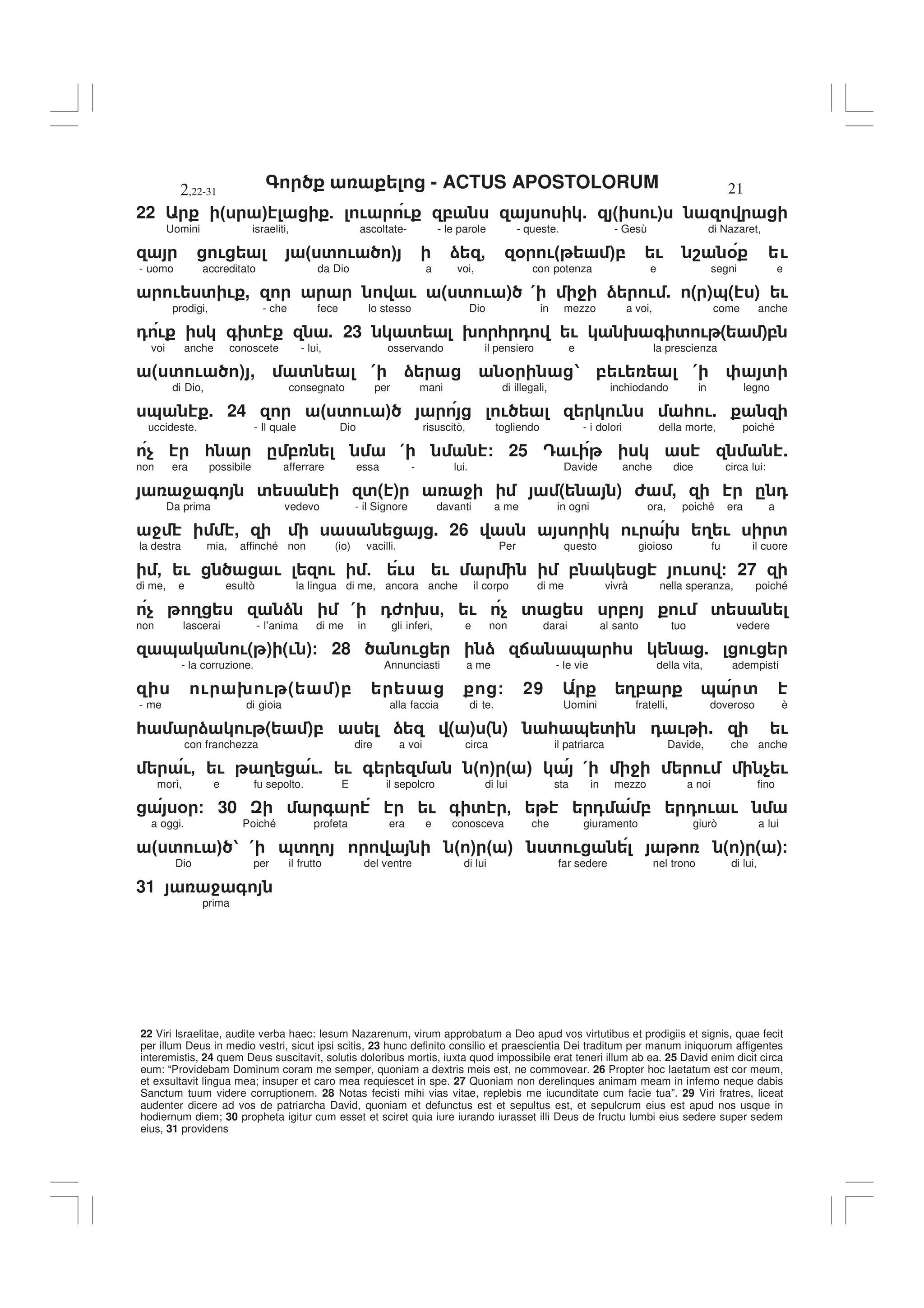 - ACTUS APOSTOLORUM
2,22-31 21
22 Viri Israelitae, audite verba haec: Iesum Nazarenum, virum approbatum a Deo apud vos virtutibus et prodigiis et signis, quae fecit
per illum Deus in medio vestri, sicut ipsi scitis, 23 hunc definito consilio et praescientia Dei traditum per manum iniquorum affigentes
interemistis, 24 quem Deus suscitavit, solutis doloribus mortis, iuxta quod impossibile erat teneri illum ab ea. 25 David enim dicit circa
eum: “Providebam Dominum coram me semper, quoniam a dextris meis est, ne commovear. 26 Propter hoc laetatum est cor meum,
et exsultavit lingua mea; insuper et caro mea requiescet in spe. 27 Quoniam non derelinques animam meam in inferno neque dabis
Sanctum tuum videre corruptionem. 28 Notas fecisti mihi vias vitae, replebis me iucunditate cum facie tua”. 29 Viri fratres, liceat
audenter dicere ad vos de patriarcha David, quoniam et defunctus est et sepultus est, et sepulcrum eius est apud nos usque in
hodiernum diem; 30 propheta igitur cum esset et sciret quia iure iurando iurasset illi Deus de fructu lumbi eius sedere super sedem
eius, 31 providens
22 " # 5 ! ! , . ( !)
Uomini israeliti, ascoltate- - le parole - queste. - Gesù di Nazaret,
! " ' ! # ) - % !" #, ! 8 % !
- uomo accreditato da Dio a voi, con potenza e segni e
! ' ! , ! ( ' ! ) ( 4 ) ! . ( )&( ) !
prodigi, - che fece lo stesso Dio in mezzo a voi, come anche
0 ! + ' . 23 ' 9 * 0 ! 9 + ' ! ( ),
voi anche conoscete - lui, osservando il pensiero e la prescienza
( ' ! ) , ' ( ) % 1 , ! ( '
di Dio, consegnato per mani di illegali, inchiodando in legno
& . 24 " ' ! # ! ! * !.
uccideste. - Il quale Dio risuscitò, togliendo - i dolori della morte, poiché
$ * . , ( / 25 = ! .
non era possibile afferrare essa - lui. Davide anche dice circa lui:
4 + ' '( ) 4 ( ) 6 , . 0
Da prima vedevo - il Signore davanti a me in ogni ora, poiché era a
4 , . 26 ! 9 3 ! '
la destra mia, affinché non (io) vacilli. Per questo gioioso fu il cuore
- ! ! ! 5 ! ! , ! / 27
di me, e esultò la lingua di me, ancora anche il corpo di me vivrà nella speranza, poiché
$ 3 ) ( 06 9 - ! $ ' , ! '
non lascerai - l’anima di me in gli inferi, e non darai al santo tuo vedere
& !( ) (! )/ 28 ! ) : & * . !
- la corruzione. Annunciasti a me - le vie della vita, adempisti
! 9 ! ( ), / 29 3, & '
- me di gioia alla faccia di te. Uomini fratelli, doveroso è
* ) ! ( ), ) ( ) ( ) * & ' 0 ! . !
con franchezza dire a voi circa il patriarca Davide, che anche
!- ! 3 !5 ! + " # " # ( 4 ! $ !
morì, e fu sepolto. E il sepolcro di lui sta in mezzo a noi fino
% / 30 + ! + ' - 0 , 0 ! !
a oggi. Poiché profeta era e conosceva che giuramento giurò a lui
" ' ! # 1 ( &'3 " # " # ' ! ( ) ( )/
Dio per il frutto del ventre di lui far sedere nel trono di lui,
31 4 +
prima
 