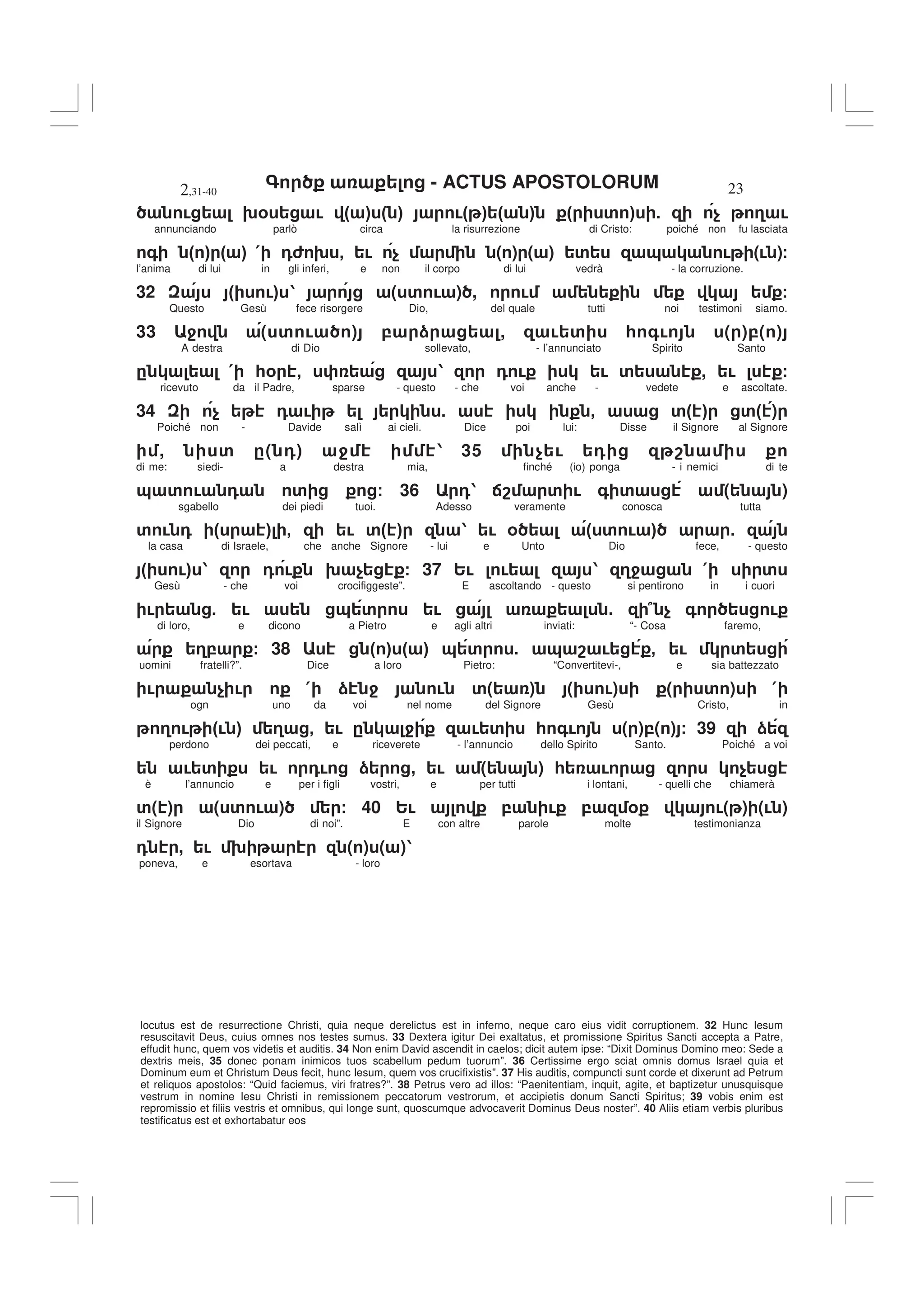 - ACTUS APOSTOLORUM
2,31-40 23
locutus est de resurrectione Christi, quia neque derelictus est in inferno, neque caro eius vidit corruptionem. 32 Hunc Iesum
resuscitavit Deus, cuius omnes nos testes sumus. 33 Dextera igitur Dei exaltatus, et promissione Spiritus Sancti accepta a Patre,
effudit hunc, quem vos videtis et auditis. 34 Non enim David ascendit in caelos; dicit autem ipse: “Dixit Dominus Domino meo: Sede a
dextris meis, 35 donec ponam inimicos tuos scabellum pedum tuorum”. 36 Certissime ergo sciat omnis domus Israel quia et
Dominum eum et Christum Deus fecit, hunc Iesum, quem vos crucifixistis”. 37 His auditis, compuncti sunt corde et dixerunt ad Petrum
et reliquos apostolos: “Quid faciemus, viri fratres?”. 38 Petrus vero ad illos: “Paenitentiam, inquit, agite, et baptizetur unusquisque
vestrum in nomine Iesu Christi in remissionem peccatorum vestrorum, et accipietis donum Sancti Spiritus; 39 vobis enim est
repromissio et filiis vestris et omnibus, qui longe sunt, quoscumque advocaverit Dominus Deus noster”. 40 Aliis etiam verbis pluribus
testificatus est et exhortabatur eos
! 9% ! " # " # !" # " # " ' # 5 $ 3 !
annunciando parlò circa la risurrezione di Cristo: poiché non fu lasciata
+ " # " # ( 06 9 - ! $ ( ) ( ) ' & ! (! )/
l’anima di lui in gli inferi, e non il corpo di lui vedrà - la corruzione.
32 " !# 1 ( ' ! ) , ! /
Questo Gesù fece risorgere Dio, del quale tutti noi testimoni siamo.
33 4 ( ' ! ) , ) , ! ' * +! ( ),( )
A destra di Dio sollevato, - l’annunciato Spirito Santo
. ( *% - 1 0 ! ! ' , ! /
ricevuto da il Padre, sparse - questo - che voi anche - vedete e ascoltate.
34 $ 0 ! 5 - '" # '" )
Poiché non - Davide salì ai cieli. Dice poi lui: Disse il Signore al Signore
, ' .( 0) 4 1 35 $ ! 0 8
di me: siedi- a destra mia, finché (io) ponga - i nemici di te
& ' ! 0 ' / 36 01 :8 ' ! + ' ( )
sgabello dei piedi tuoi. Adesso veramente conosca tutta
' ! 0 " # - ! '" # 1 ! % " ' ! # 5
la casa di Israele, che anche Signore - lui e Unto Dio fece, - questo
" !# 1 0 ! 9 $ / 37 2! ! 1 34 ( '
Gesù - che voi crocifiggeste”. E ascoltando - questo si pentirono in i cuori
! 5 ! & ' ! . 7 $ + !
di loro, e dicono a Pietro e agli altri inviati: “- Cosa faremo,
3, / 38 " # " # & ' 5 & 8 ! - ! '
uomini fratelli?”. Dice a loro Pietro: “Convertitevi-, e sia battezzato
! $ ! ( ) 4 ! '( ) ( !) ( ' ) (
ogn uno da voi nel nome del Signore Gesù Cristo, in
3 ! "! # 3 - ! . 4 ! ' * +! ( ),( ) / 39 )
perdono dei peccati, e riceverete - l’annuncio dello Spirito Santo. Poiché a voi
! ' ! 0! ) , ! ( ) * ! $
è l’annuncio e per i figli vostri, e per tutti i lontani, - quelli che chiamerà
'( ) ( ' ! ) / 40 2! , ! , % !( ) (! )
il Signore Dio di noi”. E con altre parole molte testimonianza
0 , ! 9 ( ) ( )1
poneva, e esortava - loro
 