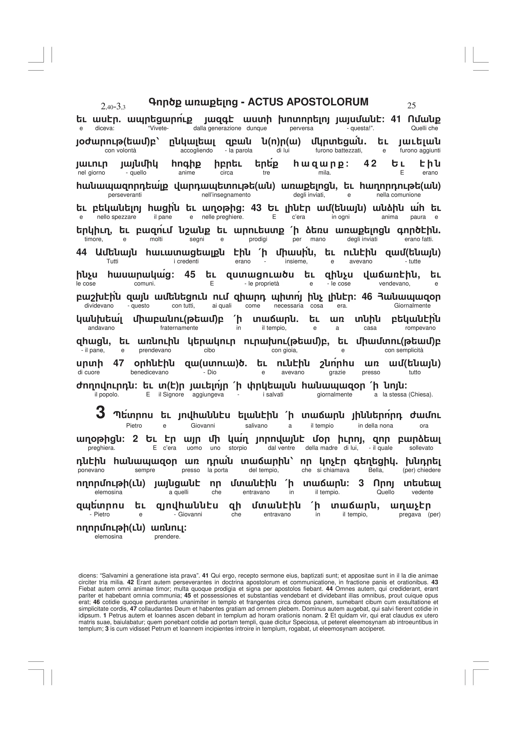 - ACTUS APOSTOLORUM
2,40-3,3 25
dicens: “Salvamini a generatione ista prava”. 41 Qui ergo, recepto sermone eius, baptizati sunt; et appositae sunt in il la die animae
circiter tria milia. 42 Erant autem perseverantes in doctrina apostolorum et communicatione, in fractione panis et orationibus. 43
Fiebat autem omni animae timor; multa quoque prodigia et signa per apostolos fiebant. 44 Omnes autem, qui crediderant, erant
pariter et habebant omnia communia; 45 et possessiones et substantias vendebant et dividebant illas omnibus, prout cuique opus
erat; 46 cotidie quoque perdurantes unanimiter in templo et frangentes circa domos panem, sumebant cibum cum exsultatione et
simplicitate cordis, 47 collaudantes Deum et habentes gratiam ad omnem plebem. Dominus autem augebat, qui salvi fierent cotidie in
idipsum. 1 Petrus autem et Ioannes ascen debant in templum ad horam orationis nonam. 2 Et quidam vir, qui erat claudus ex utero
matris suae, baiulabatur; quem ponebant cotidie ad portam templi, quae dicitur Speciosa, ut peteret eleemosynam ab introeuntibus in
templum; 3 is cum vidisset Petrum et Ioannem incipientes introire in templum, rogabat, ut eleemosynam acciperet.
! 5 & ! + ' 9 ' / 41
e diceva: “Vivete- dalla generazione dunque perversa - questa!”. Quelli che
%6 ! " #,1 . , " # " # ' . ! !
con volontà accogliendo - la parola di lui furono battezzati, e furono aggiunti
! ! * + , ! * / 4 2 2 !
nel giorno - quello anime circa tre mila. E erano
* & 0 0 & ' ! ( ) , ! * 3 0 ! ( )
perseveranti nell’insegnamento degli inviati, e nella comunione
! , * ! 3% / 43 2! " # ) * !
e nello spezzare il pane e nelle preghiere. E c’era in ogni anima paura e
!3- ! , ! 8 ! ! ' ( ) + .
timore, e molti segni e prodigi per mano degli inviati erano fatti.
44 * ! ' ( , ! ! ( )
Tutti i credenti erano - insieme, e avevano - tutte
$ * / 45 ! ' ! ! $ : , !
le cose comuni. E - le proprietà e - le cose vendevano, e
, 89 ! ! 0 & ' $ / 46 ? & %
dividevano - questo con tutti, ai quali come necessaria cosa era. Giornalmente
9 , !" #, ( ' : 5 ! ' ,
andavano fraternamente in il tempio, e a casa rompevano
* , ! ! ! ! 9 !( ),, ! ' !( ),
- il pane, e prendevano cibo con gioia, e con semplicità
' 47 % * " ' ! # 5 ! ! 8 * ( )
di cuore benedicevano - Dio e avevano grazie presso tutto
6 3 ! 0 / ! '" # ! ( * & % ( /
il popolo. E il Signore aggiungeva - i salvati giornalmente a la stessa (Chiesa).
3 ; ' ! * ( ' : 0 6 !
Pietro e Giovanni salivano a il tempio in della nona ora
3% / 2 2! 3 % ! , , )
preghiera. E c’era uomo uno storpio dal ventre della madre di lui, - il quale sollevato
0 * & % 0 ' : 1 $ + 3 . 9 0
ponevano sempre presso la porta del tempio, che si chiamava Bella, (per) chiedere
3 ! (! ) ' ( ' : / 3 '
elemosina a quelli che entravano in il tempio. Quello vedente
& ' ! * ' ( ' : , 3 $
- Pietro e - Giovanni che entravano in il tempio, pregava (per)
3 ! (! ) ! /
elemosina prendere.
 