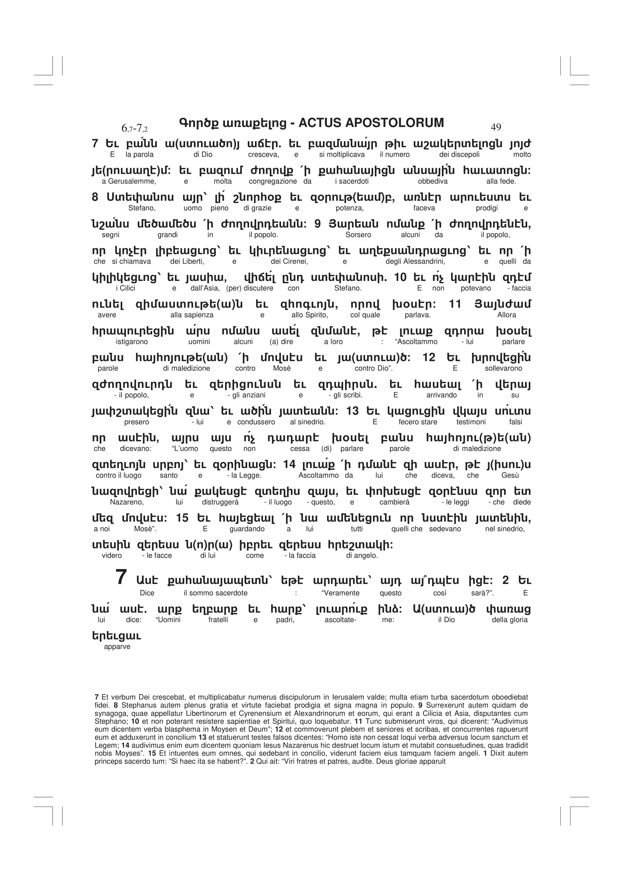 - ACTUS APOSTOLORUM
6,7-7,2 49
7 Et verbum Dei crescebat, et multiplicabatur numerus discipulorum in Ierusalem valde; multa etiam turba sacerdotum oboediebat
fidei. 8 Stephanus autem plenus gratia et virtute faciebat prodigia et signa magna in populo. 9 Surrexerunt autem quidam de
synagoga, quae appellatur Libertinorum et Cyrenensium et Alexandrinorum et eorum, qui erant a Cilicia et Asia, disputantes cum
Stephano; 10 et non poterant resistere sapientiae et Spiritui, quo loquebatur. 11 Tunc submiserunt viros, qui dicerent: “Audivimus
eum dicentem verba blasphema in Moysen et Deum”; 12 et commoverunt plebem et seniores et scribas, et concurrentes rapuerunt
eum et adduxerunt in concilium 13 et statuerunt testes falsos dicentes: “Homo iste non cessat loqui verba adversus locum sanctum et
Legem; 14 audivimus enim eum dicentem quoniam Iesus Nazarenus hic destruet locum istum et mutabit consuetudines, quas tradidit
nobis Moyses”. 15 Et intuentes eum omnes, qui sedebant in concilio, viderunt faciem eius tamquam faciem angeli. 1 Dixit autem
princeps sacerdo tum: “Si haec ita se habent?”. 2 Qui ait: “Viri fratres et patres, audite. Deus gloriae apparuit
7 2! , " ' ! # : 5 ! , ! 8 ' 6
E la parola di Dio cresceva, e si moltiplicava il numero dei discepoli molto
" ! 3 # / ! , ! 6 3 ( * * ! ' /
a Gerusalemme, e molta congregazione da i sacerdoti obbediva alla fede.
8 <' 1 8 *% ! % ! ( ),, ! ' !
Stefano, uomo pieno di grazie e potenza, faceva prodigi e
8 ( 6 3 0 / 9 > ( 6 3 0 ,
segni grandi in il popolo. Sorsero alcuni da il popolo,
$ , ! 1 ! ! ! 1 ! 3 0 ! 1 ! (
che si chiamava dei Liberti, e dei Cirenei, e degli Alessandrini, e quelli da
! 1 ! - : . 0 ' . 10 ! $ 0
i Cilici e dall’Asia, (per) discutere con Stefano. E non potevano - faccia
! ' ! ( ) ! * +! , 9% / 11 > 6
avere alla sapienza e allo Spirito, col quale parlava. Allora
* & ! , ! 0 9%
istigarono uomini alcuni (a) dire a loro : “Ascoltammo - lui parlare
, * * ! ( ) ( ! ( ' ! ) / 12 2! 9
parole di maledizione contro Mosè e contro Dio”. E sollevarono
6 3 ! 0 ! ! ! 0& . ! * (
- il popolo, e - gli anziani e - gli scribi. E arrivando in su
8' 1 ! ' / 13 2! ! !'
presero - lui e condussero al sinedrio. E fecero stare testimoni falsi
- $ 0 0 9% , * * !( ) ( )
che dicevano: “L’uomo questo non cessa (di) parlare parole di maledizione
' 3! , 1 ! % / 14 ! ( 0 , ( !)
contro il luogo santo e - la Legge. Ascoltammo da lui che diceva, che Gesù
1 ' 3 , ! 9 % '
Nazareno, lui distruggerà - il luogo - questo, e cambierà - le leggi - che diede
/ 15 2! * ( ! ' ' ,
a noi Mosè”. E guardando a lui tutti quelli che sedevano nel sinedrio,
' ( ) ( ) , ! * 8' /
videro - le facce di lui come - la faccia di angelo.
7 * & ' 1 0 !1 0 70& / 2 2!
Dice il sommo sacerdote : “Veramente questo così sarà?”. E
5 3, ! * 1 ! ! )/ ( ' ! )
lui dice: “Uomini fratelli e padri, ascoltate- me: il Dio della gloria
! !
apparve
 