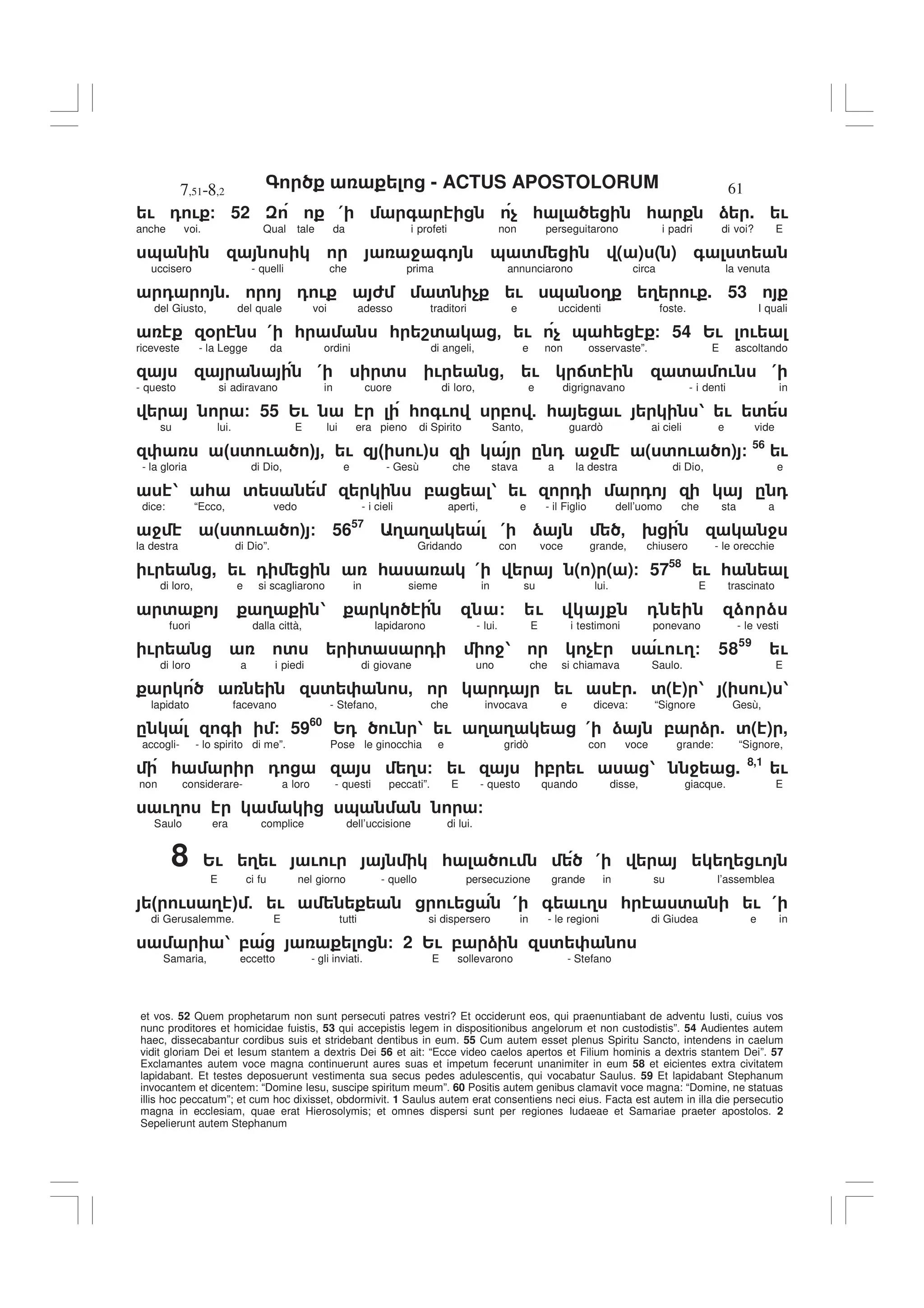 - ACTUS APOSTOLORUM
7,51-8,2 61
et vos. 52 Quem prophetarum non sunt persecuti patres vestri? Et occiderunt eos, qui praenuntiabant de adventu Iusti, cuius vos
nunc proditores et homicidae fuistis, 53 qui accepistis legem in dispositionibus angelorum et non custodistis”. 54 Audientes autem
haec, dissecabantur cordibus suis et stridebant dentibus in eum. 55 Cum autem esset plenus Spiritu Sancto, intendens in caelum
vidit gloriam Dei et Iesum stantem a dextris Dei 56 et ait: “Ecce video caelos apertos et Filium hominis a dextris stantem Dei”. 57
Exclamantes autem voce magna continuerunt aures suas et impetum fecerunt unanimiter in eum 58 et eicientes extra civitatem
lapidabant. Et testes deposuerunt vestimenta sua secus pedes adulescentis, qui vocabatur Saulus. 59 Et lapidabant Stephanum
invocantem et dicentem: “Domine Iesu, suscipe spiritum meum”. 60 Positis autem genibus clamavit voce magna: “Domine, ne statuas
illis hoc peccatum”; et cum hoc dixisset, obdormivit. 1 Saulus autem erat consentiens neci eius. Facta est autem in illa die persecutio
magna in ecclesiam, quae erat Hierosolymis; et omnes dispersi sunt per regiones Iudaeae et Samariae praeter apostolos. 2
Sepelierunt autem Stephanum
! 0 ! / 52 ( + $ * * ) . !
anche voi. Qual tale da i profeti non perseguitarono i padri di voi? E
& 4 + & ' ( ) ( ) + '
uccisero - quelli che prima annunciarono circa la venuta
0 . 0 ! 6 ' $ ! & %3 3 ! . 53
del Giusto, del quale voi adesso traditori e uccidenti foste. I quali
% ( * * 8' - ! $ & * / 54 2! !
riceveste - la Legge da ordini di angeli, e non osservaste”. E ascoltando
( ' ! , ! :' ' ! (
- questo si adiravano in cuore di loro, e digrignavano - i denti in
/ 55 2! * +! , 5 * ! 1 ! '
su lui. E lui era pieno di Spirito Santo, guardò ai cieli e vide
" ' ! # - ! " !# . 0 4 ( ' ! ) / 56
!
- la gloria di Dio, e - Gesù che stava a la destra di Dio, e
1 * ' , 1 ! 0 0 . 0
dice: “Ecco, vedo - i cieli aperti, e - il Figlio dell’uomo che sta a
4 ( ' ! ) / 5657
3 3 ( ) - 9 4
la destra di Dio”. Gridando con voce grande, chiusero - le orecchie
! , ! 0 * ( ( ) ( )/ 5758
! *
di loro, e si scagliarono in sieme in su lui. E trascinato
' 3 1 / ! 0 ) )
fuori dalla città, lapidarono - lui. E i testimoni ponevano - le vesti
! ' ' 0 41 $ ! !3/ 5859
!
di loro a i piedi di giovane uno che si chiamava Saulo. E
' , 0 ! . '( ) 1 ( !) 1
lapidato facevano - Stefano, che invocava e diceva: “Signore Gesù,
. + / 5960
20 ! 1 ! 3 3 ( ) , ) . '( ) ,
accogli- - lo spirito di me”. Pose le ginocchia e gridò con voce grande: “Signore,
* 0 3 / ! , ! 1 4 . 8,1
!
non considerare- a loro - questi peccati”. E - questo quando disse, giacque. E
!3 & /
Saulo era complice dell’uccisione di lui.
8 2! 3 ! ! ! * ! ( 3 !
E ci fu nel giorno - quello persecuzione grande in su l’assemblea
" ! 3 # 5 ! ! ( + !3 * ' ! (
di Gerusalemme. E tutti si dispersero in - le regioni di Giudea e in
1 , / 2 2! , ) '
Samaria, eccetto - gli inviati. E sollevarono - Stefano
 