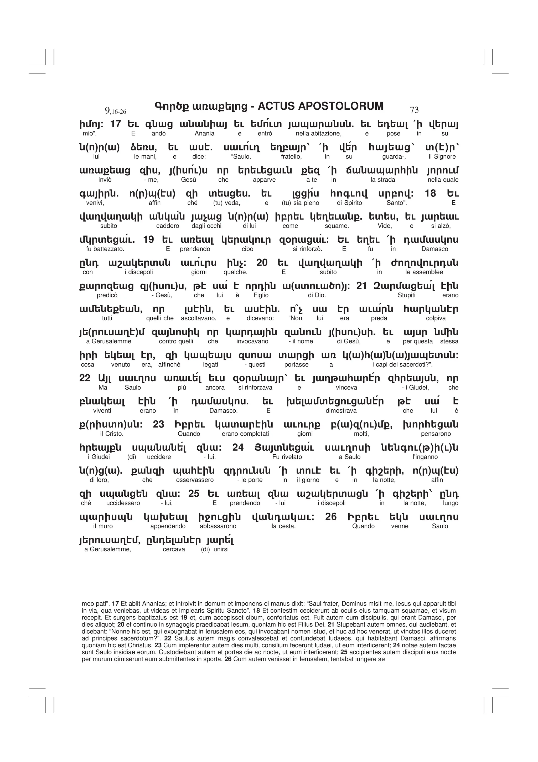 - ACTUS APOSTOLORUM
9,16-26 73
meo pati”. 17 Et abiit Ananias; et introivit in domum et imponens ei manus dixit: “Saul frater, Dominus misit me, Iesus qui apparuit tibi
in via, qua veniebas, ut videas et implearis Spiritu Sancto”. 18 Et confestim ceciderunt ab oculis eius tamquam squamae, et visum
recepit. Et surgens baptizatus est 19 et, cum accepisset cibum, confortatus est. Fuit autem cum discipulis, qui erant Damasci, per
dies aliquot; 20 et continuo in synagogis praedicabat Iesum, quoniam hic est Filius Dei. 21 Stupebant autem omnes, qui audiebant, et
dicebant: “Nonne hic est, qui expugnabat in Ierusalem eos, qui invocabant nomen istud, et huc ad hoc venerat, ut vinctos illos duceret
ad principes sacerdotum?”. 22 Saulus autem magis convalescebat et confundebat Iudaeos, qui habitabant Damasci, affirmans
quoniam hic est Christus. 23 Cum implerentur autem dies multi, consilium fecerunt Iudaei, ut eum interficerent; 24 notae autem factae
sunt Saulo insidiae eorum. Custodiebant autem et portas die ac nocte, ut eum interficerent; 25 accipientes autem discipuli eius nocte
per murum dimiserunt eum submittentes in sporta. 26 Cum autem venisset in Ierusalem, tentabat iungere se
/ 17 2! + ! !' & . ! 0 (
mio”. E andò Anania e entrò nella abitazione, e pose in su
" # " # ) - ! 5 ! !3 3, 1 ( * 1 '( ) 1
lui le mani, e dice: “Saulo, fratello, in su guarda-, il Signore
- " !) ! ! ( : & * !
inviò - me, Gesù che apparve a te in la strada nella quale
+ 5 " #&" # ' 5 ! * +! , / 18 2!
venivi, affin ché (tu) veda, e (tu) sia pieno di Spirito Santo”. E
3 3 $ ( ) ( ) , ! 3 ! . ' , ! !
subito caddero dagli occhi di lui come squame. Vide, e si alzò,
' !. 19 ! ! % !/ 2! 3 ! ( 0
fu battezzato. E prendendo cibo si rinforzò. E fu in Damasco
. 0 8 ' ! ! $/ 20 ! 3 3 ( 6 3 ! 0
con i discepoli giorni qualche. E subito in le assemblee
" !# - 0 ( ' ! ) / 21
predicò - Gesù, che lui è Figlio di Dio. Stupiti erano
- - ! 5 7$ ! *
tutti quelli che ascoltavano, e dicevano: “Non lui era preda colpiva
( ! 3 ) 0 ! ( !) . !
a Gerusalemme contro quelli che invocavano - il nome di Gesù, e per questa stessa
, & ' ( )*( ) ( ) & ' /
cosa venuto era, affinché legati - questi portasse a i capi dei sacerdoti?”.
22 !3 ! ! % 1 ! 3 * * ,
Ma Saulo più ancora si rinforzava e vinceva - i Giudei, che
, ( 0 5 ! 9 ' !
viventi erano in Damasco. E dimostrava che lui è
( ' ) / 23 , ! ' ! ! ,( ) ( !) , 9 *
il Cristo. Quando erano completati giorni molti, pensarono
* & / 24 > ' ! !3 + !( ) (!)
i Giudei (di) uccidere - lui. Fu rivelato a Saulo l’inganno
( ) ( ). & * 0 ! ( ' ! ! ( + 8 , ( )&( )
di loro, che osservassero - le porte in il giorno e in la notte, affin
& / 25 2! 8 ' ( + 8 1 . 0
ché uccidessero - lui. E prendendo - lui i discepoli in la notte, lungo
& & 9 4 ! 0 !/ 26 , ! !3
il muro appendendo abbassarono la cesta. Quando venne Saulo
! 3 - . 0
a Gerusalemme, cercava (di) unirsi
 