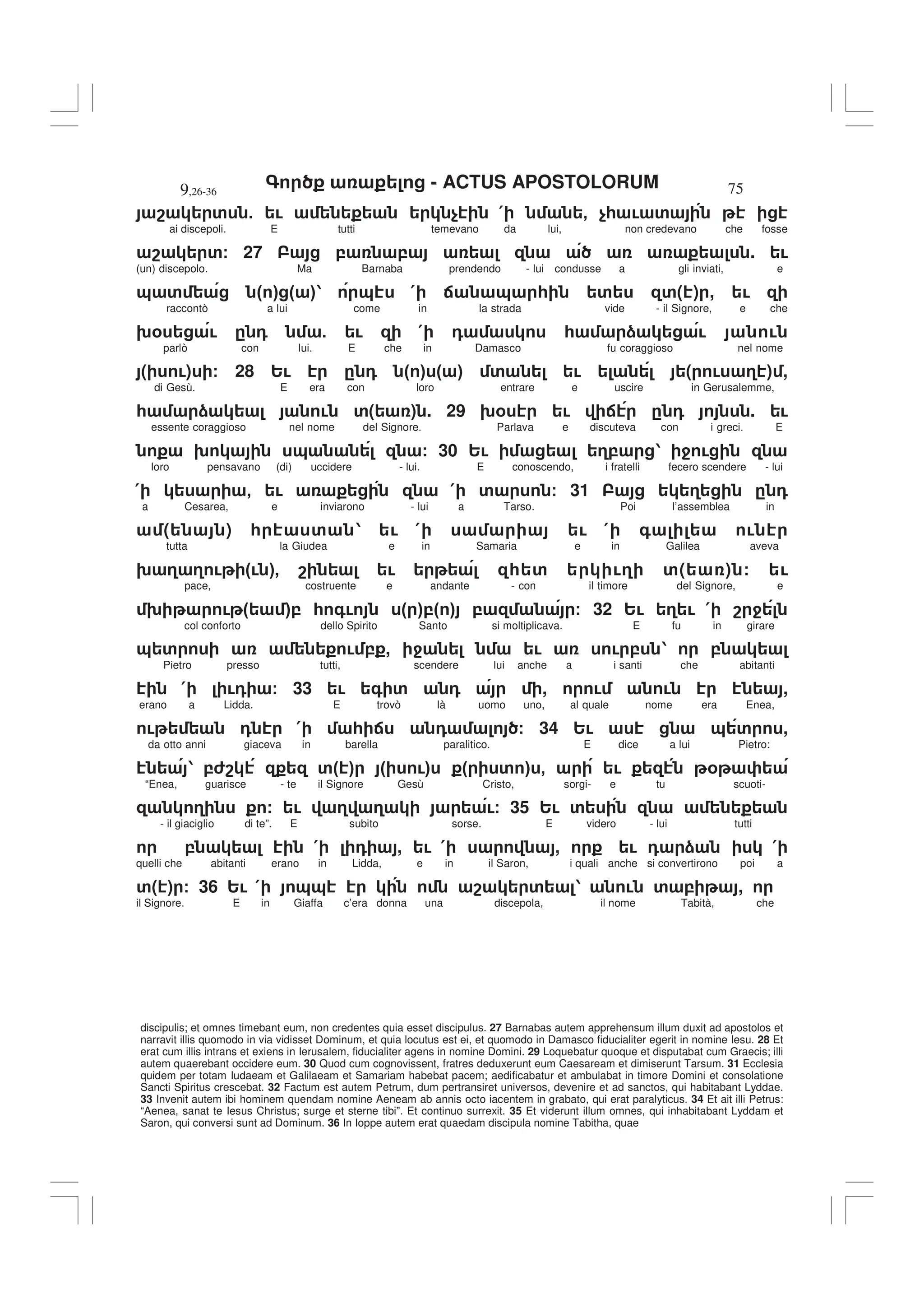 - ACTUS APOSTOLORUM
9,26-36 75
discipulis; et omnes timebant eum, non credentes quia esset discipulus. 27 Barnabas autem apprehensum illum duxit ad apostolos et
narravit illis quomodo in via vidisset Dominum, et quia locutus est ei, et quomodo in Damasco fiducialiter egerit in nomine Iesu. 28 Et
erat cum illis intrans et exiens in Ierusalem, fiducialiter agens in nomine Domini. 29 Loquebatur quoque et disputabat cum Graecis; illi
autem quaerebant occidere eum. 30 Quod cum cognovissent, fratres deduxerunt eum Caesaream et dimiserunt Tarsum. 31 Ecclesia
quidem per totam Iudaeam et Galilaeam et Samariam habebat pacem; aedificabatur et ambulabat in timore Domini et consolatione
Sancti Spiritus crescebat. 32 Factum est autem Petrum, dum pertransiret universos, devenire et ad sanctos, qui habitabant Lyddae.
33 Invenit autem ibi hominem quendam nomine Aeneam ab annis octo iacentem in grabato, qui erat paralyticus. 34 Et ait illi Petrus:
“Aenea, sanat te Iesus Christus; surge et sterne tibi”. Et continuo surrexit. 35 Et viderunt illum omnes, qui inhabitabant Lyddam et
Saron, qui conversi sunt ad Dominum. 36 In Ioppe autem erat quaedam discipula nomine Tabitha, quae
8 ' 5 ! $ ( - $* ! '
ai discepoli. E tutti temevano da lui, non credevano che fosse
8 '/ 27 , , . !
(un) discepolo. Ma Barnaba prendendo - lui condusse a gli inviati, e
& ' " # " #1 & ( : & * ' '( ) , !
raccontò a lui come in la strada vide - il Signore, e che
9% ! . 0 5 ! ( 0 * ) ! !
parlò con lui. E che in Damasco fu coraggioso nel nome
( !) / 28 2! . 0 " # " # ' ! ( ! 3 ) ,
di Gesù. E era con loro entrare e uscire in Gerusalemme,
* ) ! '( ) . 29 9% ! : . 0 . !
essente coraggioso nel nome del Signore. Parlava e discuteva con i greci. E
9 & / 30 2! 3, 1 4 !
loro pensavano (di) uccidere - lui. E conoscendo, i fratelli fecero scendere - lui
( - ! ( ' / 31 3 . 0
a Cesarea, e inviarono - lui a Tarso. Poi l’assemblea in
( ) * ' 1 ! ( ! ( + !
tutta la Giudea e in Samaria e in Galilea aveva
9 3 3 ! "! #- 8 ! * ' !3 '( ) / !
pace, costruente e andante - con il timore del Signore, e
9 ! " #, * +! " #," # , / 32 2! 3 ! ( 8 4
col conforto dello Spirito Santo si moltiplicava. E fu in girare
& ' ! , , 4 ! ! , 1 ,
Pietro presso tutti, scendere lui anche a i santi che abitanti
( !0 / 33 ! + ' 0 , ! ! ,
erano a Lidda. E trovò là uomo uno, al quale nome era Enea,
! 0 ( * : 0 / 34 2! & ' ,
da otto anni giaceva in barella paralitico. E dice a lui Pietro:
1 ,68 '" # " !# " ' # - ! %
“Enea, guarisce - te il Signore Gesù Cristo, sorgi- e tu scuoti-
3 / ! 3 3 !/ 35 2! '
- il giaciglio di te”. E subito sorse. E videro - lui tutti
, ( 0 , ! ( , ! 0 ) (
quelli che abitanti erano in Lidda, e in il Saron, i quali anche si convertirono poi a
'( ) / 36 2! ( && 8 ' 1 ! ' , ,
il Signore. E in Giaffa c’era donna una discepola, il nome Tabità, che
 