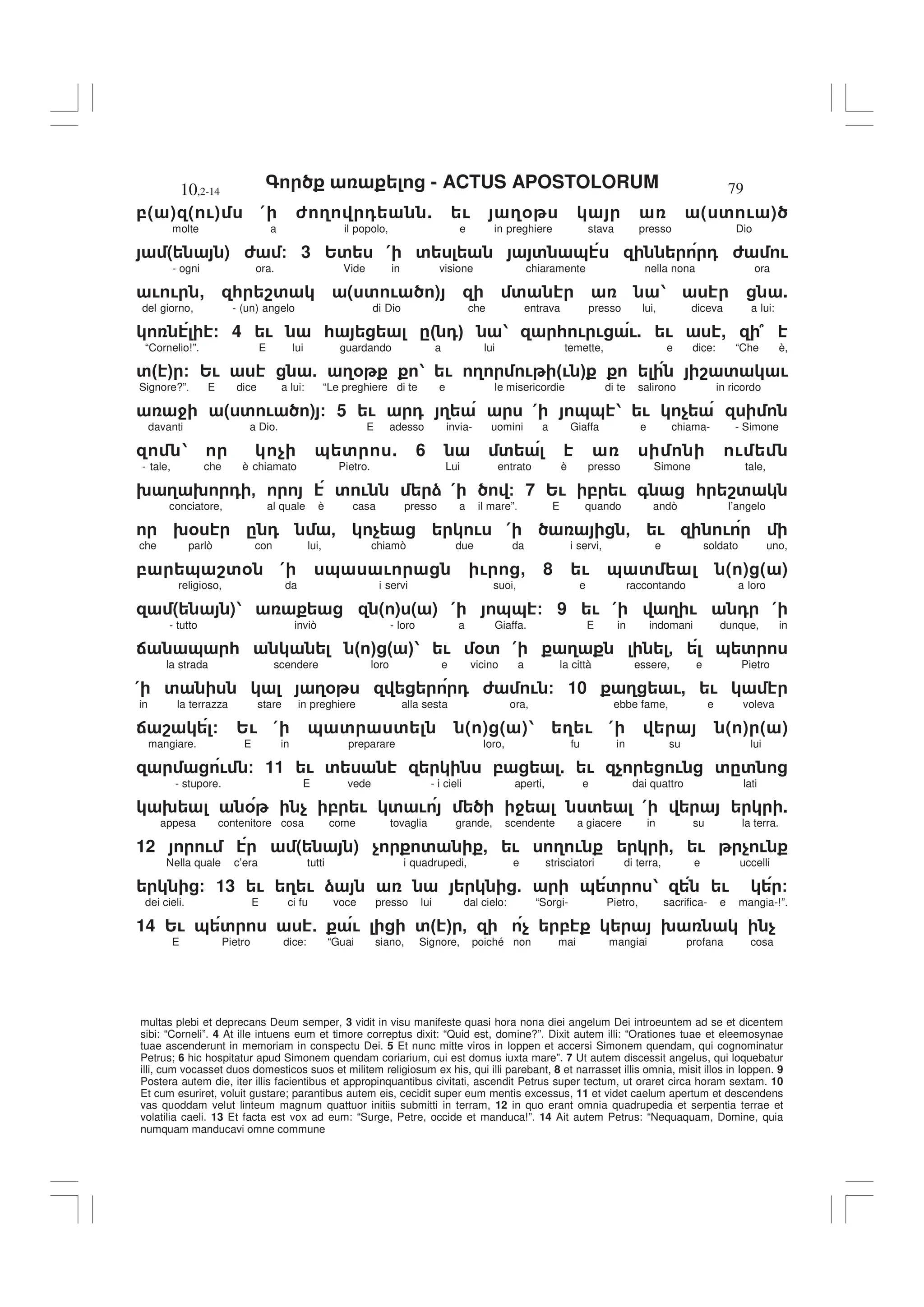 - ACTUS APOSTOLORUM
10,2-14 79
multas plebi et deprecans Deum semper, 3 vidit in visu manifeste quasi hora nona diei angelum Dei introeuntem ad se et dicentem
sibi: “Corneli”. 4 At ille intuens eum et timore correptus dixit: “Quid est, domine?”. Dixit autem illi: “Orationes tuae et eleemosynae
tuae ascenderunt in memoriam in conspectu Dei. 5 Et nunc mitte viros in Ioppen et accersi Simonem quendam, qui cognominatur
Petrus; 6 hic hospitatur apud Simonem quendam coriarium, cui est domus iuxta mare”. 7 Ut autem discessit angelus, qui loquebatur
illi, cum vocasset duos domesticos suos et militem religiosum ex his, qui illi parebant, 8 et narrasset illis omnia, misit illos in Ioppen. 9
Postera autem die, iter illis facientibus et appropinquantibus civitati, ascendit Petrus super tectum, ut oraret circa horam sextam. 10
Et cum esuriret, voluit gustare; parantibus autem eis, cecidit super eum mentis excessus, 11 et videt caelum apertum et descendens
vas quoddam velut linteum magnum quattuor initiis submitti in terram, 12 in quo erant omnia quadrupedia et serpentia terrae et
volatilia caeli. 13 Et facta est vox ad eum: “Surge, Petre, occide et manduca!”. 14 Ait autem Petrus: “Nequaquam, Domine, quia
numquam manducavi omne commune
,( ) ( !) ( 6 3 0 . ! 3% ( ' ! )
molte a il popolo, e in preghiere stava presso Dio
( ) 6 / 3 2' ( ' ' & 0 6 !
- ogni ora. Vide in visione chiaramente nella nona ora
! ! , * 8' ( ' ! ) ' 1 .
del giorno, - (un) angelo di Dio che entrava presso lui, diceva a lui:
/ 4 ! * ." 0# 1 * ! ! !. ! , 7
“Cornelio!”. E lui guardando a lui temette, e dice: “Che è,
'" # / 2! 5 3% 1 ! 3 ! "! # 8 ' !
Signore?”. E dice a lui: “Le preghiere di te e le misericordie di te salirono in ricordo
4 ( ' ! ) / 5 ! 0 3 ( && 1 ! $
davanti a Dio. E adesso invia- uomini a Giaffa e chiama- - Simone
1 $ & ' . 6 ' !
- tale, che è chiamato Pietro. Lui entrato è presso Simone tale,
9 3 9 0 - ' ! ) ( / 7 2! , ! + * 8'
conciatore, al quale è casa presso a il mare”. E quando andò l’angelo
9% . 0 - $ ! ( - ! !
che parlò con lui, chiamò due da i servi, e soldato uno,
, & 8'% ( & ! ! , 8 ! & ' ( ) ( )
religioso, da i servi suoi, e raccontando a loro
( )1 ( ) ( ) ( && / 9 ! ( 3 ! 0 (
- tutto inviò - loro a Giaffa. E in indomani dunque, in
: & * " # " #1 ! %' ( 3 - & '
la strada scendere loro e vicino a la città essere, e Pietro
( ' 3% 0 6 ! / 10 3 !, !
in la terrazza stare in preghiere alla sesta ora, ebbe fame, e voleva
: 8 / 2! ( & ' ' ( ) ( )1 3 ! ( ( ) ( )
mangiare. E in preparare loro, fu in su lui
! / 11 ! ' , . ! $ ! '.'
- stupore. E vede - i cieli aperti, e dai quattro lati
9 % $ , ! ' ! 4 ' ( .
appesa contenitore cosa come tovaglia grande, scendente a giacere in su la terra.
12 ! ( ) $ ' , ! 3 ! , ! $ !
Nella quale c’era tutti i quadrupedi, e strisciatori di terra, e uccelli
/ 13 ! 3 ! ) 5 & ' 1 ! /
dei cieli. E ci fu voce presso lui dal cielo: “Sorgi- Pietro, sacrifica- e mangia-!”.
14 2! & ' 5 ! '" # - $ , 9 $
E Pietro dice: “Guai siano, Signore, poiché non mai mangiai profana cosa
 