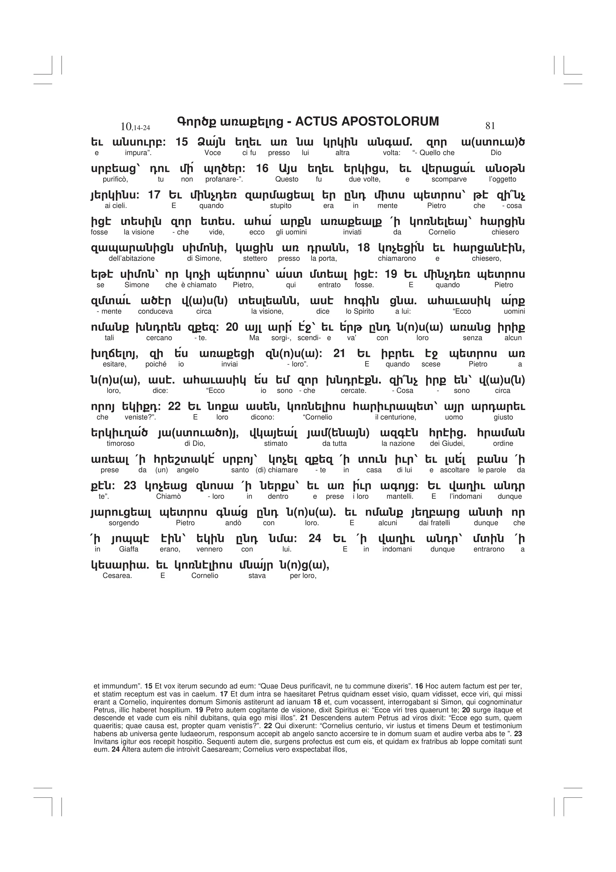 - ACTUS APOSTOLORUM
10,14-24 81
et immundum”. 15 Et vox iterum secundo ad eum: “Quae Deus purificavit, ne tu commune dixeris”. 16 Hoc autem factum est per ter,
et statim receptum est vas in caelum. 17 Et dum intra se haesitaret Petrus quidnam esset visio, quam vidisset, ecce viri, qui missi
erant a Cornelio, inquirentes domum Simonis astiterunt ad ianuam 18 et, cum vocassent, interrogabant si Simon, qui cognominatur
Petrus, illic haberet hospitium. 19 Petro autem cogitante de visione, dixit Spiritus ei: “Ecce viri tres quaerunt te; 20 surge itaque et
descende et vade cum eis nihil dubitans, quia ego misi illos”. 21 Descendens autem Petrus ad viros dixit: “Ecce ego sum, quem
quaeritis; quae causa est, propter quam venistis?”. 22 Qui dixerunt: “Cornelius centurio, vir iustus et timens Deum et testimonium
habens ab universa gente Iudaeorum, responsum accepit ab angelo sancto accersire te in domum suam et audire verba abs te ”. 23
Invitans igitur eos recepit hospitio. Sequenti autem die, surgens profectus est cum eis, et quidam ex fratribus ab Ioppe comitati sunt
eum. 24 Altera autem die introivit Caesaream; Cornelius vero exspectabat illos,
! ! ,/ 15 A 3 ! + . ( ' ! )
e impura”. Voce ci fu presso lui altra volta: “- Quello che Dio
, 1 0 ! &3 / 16 3 ! - ! ! %
purificò, tu non profanare-”. Questo fu due volte, e scomparve l’oggetto
/ 17 2! $0 . 0 ' & ' 1 7 $
ai cieli. E quando stupito era in mente Pietro che - cosa
' ' 5 * ( 1 *
fosse la visione - che vide, ecco gli uomini inviati da Cornelio chiesero
& , 0 , 18 $ ! * ,
dell’abitazione di Simone, stettero presso la porta, chiamarono e chiesero,
1 $ & ' 1 ' ' / 19 2! $0 & '
se Simone che è chiamato Pietro, qui entrato fosse. E quando Pietro
' ! " # " # ' - * + 5 * !
- mente conduceva circa la visione, dice lo Spirito a lui: “Ecco uomini
9 0 / 20 41 ! . 0 ( ) ( )
tali cercano - te. Ma sorgi-, scendi- e va’ con loro senza alcun
93: - ( ) ( )/ 21 2! , ! 4 & '
esitare, poiché io inviai - loro”. E quando scese Pietro a
" # " #- 5 * ! 9 0 . 7 $ 1 ( ) ( )
loro, dice: “Ecco io sono - che cercate. - Cosa - sono circa
0/ 22 2! , * ! & '1 0 !
che veniste?”. E loro dicono: “Cornelio il centurione, uomo giusto
!3 " ' ! # - ( ) + * . *
timoroso di Dio, stimato da tutta la nazione dei Giudei, ordine
( * 8' , 1 $ ( ' ! ! 1 ! , (
prese da (un) angelo santo (di) chiamare - te in casa di lui e ascoltare le parole da
/ 23 $ ( 1 ! ! + / 2! 3 ! 0
te”. Chiamò - loro in dentro e prese i loro mantelli. E l’indomani dunque
! & ' + . 0 ( ) ( ). ! 3, '
sorgendo Pietro andò con loro. E alcuni dai fratelli dunque che
( && 1 . 0 / 24 2! ( 3 ! 0 1 ' (
in Giaffa erano, vennero con lui. E in indomani dunque entrarono a
5 ! ( ) ( ),
Cesarea. E Cornelio stava per loro,
 