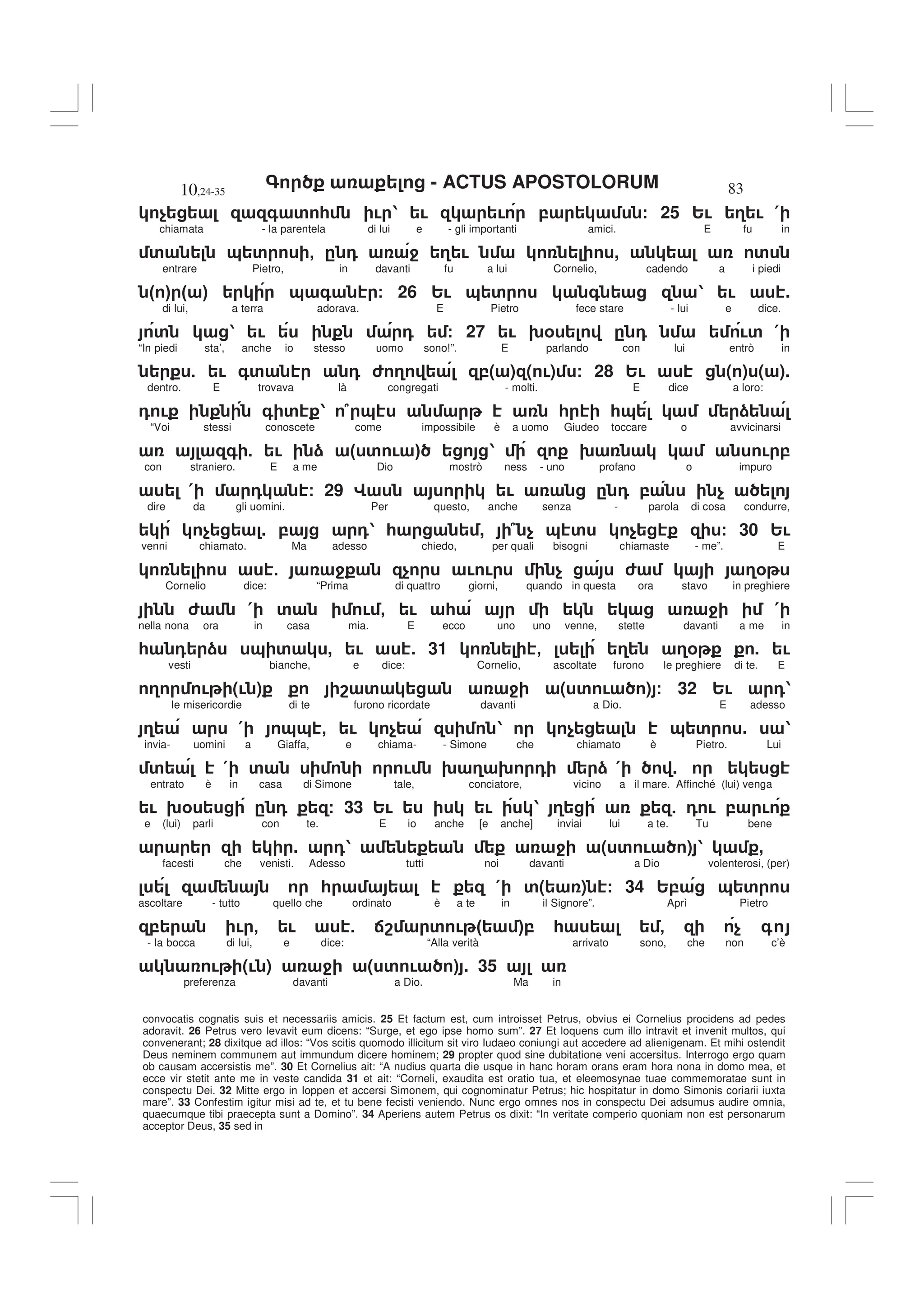 - ACTUS APOSTOLORUM
10,24-35 83
convocatis cognatis suis et necessariis amicis. 25 Et factum est, cum introisset Petrus, obvius ei Cornelius procidens ad pedes
adoravit. 26 Petrus vero levavit eum dicens: “Surge, et ego ipse homo sum”. 27 Et loquens cum illo intravit et invenit multos, qui
convenerant; 28 dixitque ad illos: “Vos scitis quomodo illicitum sit viro Iudaeo coniungi aut accedere ad alienigenam. Et mihi ostendit
Deus neminem communem aut immundum dicere hominem; 29 propter quod sine dubitatione veni accersitus. Interrogo ergo quam
ob causam accersistis me”. 30 Et Cornelius ait: “A nudius quarta die usque in hanc horam orans eram hora nona in domo mea, et
ecce vir stetit ante me in veste candida 31 et ait: “Corneli, exaudita est oratio tua, et eleemosynae tuae commemoratae sunt in
conspectu Dei. 32 Mitte ergo in Ioppen et accersi Simonem, qui cognominatur Petrus; hic hospitatur in domo Simonis coriarii iuxta
mare”. 33 Confestim igitur misi ad te, et tu bene fecisti veniendo. Nunc ergo omnes nos in conspectu Dei adsumus audire omnia,
quaecumque tibi praecepta sunt a Domino”. 34 Aperiens autem Petrus os dixit: “In veritate comperio quoniam non est personarum
acceptor Deus, 35 sed in
$ + ' * ! 1 ! ! , / 25 2! 3 ! (
chiamata - la parentela di lui e - gli importanti amici. E fu in
' & ' - . 0 4 3 ! , '
entrare Pietro, in davanti fu a lui Cornelio, cadendo a i piedi
" # " # & + / 26 2! & ' + 1 ! .
di lui, a terra adorava. E Pietro fece stare - lui e dice.
' 1 ! 0 / 27 ! 9% . 0 !' (
“In piedi sta’, anche io stesso uomo sono!”. E parlando con lui entrò in
5 ! +' 0 6 3 ,( ) ( !) / 28 2! ( ) ( ).
dentro. E trovava là congregati - molti. E dice a loro:
0 ! + ' 1 7 & * *& )
“Voi stessi conoscete come impossibile è a uomo Giudeo toccare o avvicinarsi
+ 5 ! ) " ' ! # 1 9 ! ,
con straniero. E a me Dio mostrò ness - uno profano o impuro
( 0 / 29 G ! . 0 , $
dire da gli uomini. Per questo, anche senza - parola di cosa condurre,
$ . , 01 * , 7 $ & ' $ / 30 2!
venni chiamato. Ma adesso chiedo, per quali bisogni chiamaste - me”. E
5 4 $ ! ! $ 6 3%
Cornelio dice: “Prima di quattro giorni, quando in questa ora stavo in preghiere
6 ( ' ! - ! * 4 (
nella nona ora in casa mia. E ecco uno uno venne, stette davanti a me in
* 0 ) & ' , ! . 31 - 3 3% . !
vesti bianche, e dice: Cornelio, ascoltate furono le preghiere di te. E
3 ! (! ) 8 ' 4 ( ' ! ) / 32 2! 01
le misericordie di te furono ricordate davanti a Dio. E adesso
3 ( && - ! $ 1 $ & ' . 1
invia- uomini a Giaffa, e chiama- - Simone che chiamato è Pietro. Lui
' ( ' ! 9 3 9 0 ) ( .
entrato è in casa di Simone tale, conciatore, vicino a il mare. Affinché (lui) venga
! 9% . 0 / 33 2! ! 1 3 5 0 ! , !
e (lui) parli con te. E io anche [e anche] inviai lui a te. Tu bene
. 01 4 ( ' ! ) 1 ,
facesti che venisti. Adesso tutti noi davanti a Dio volenterosi, (per)
* ( '( ) / 34 2, & '
ascoltare - tutto quello che ordinato è a te in il Signore”. Aprì Pietro
, ! - ! 5 :8 ' ! " #, * - $ +
- la bocca di lui, e dice: “Alla verità arrivato sono, che non c’è
! (! ) 4 ( ' ! ) . 35
preferenza davanti a Dio. Ma in
 