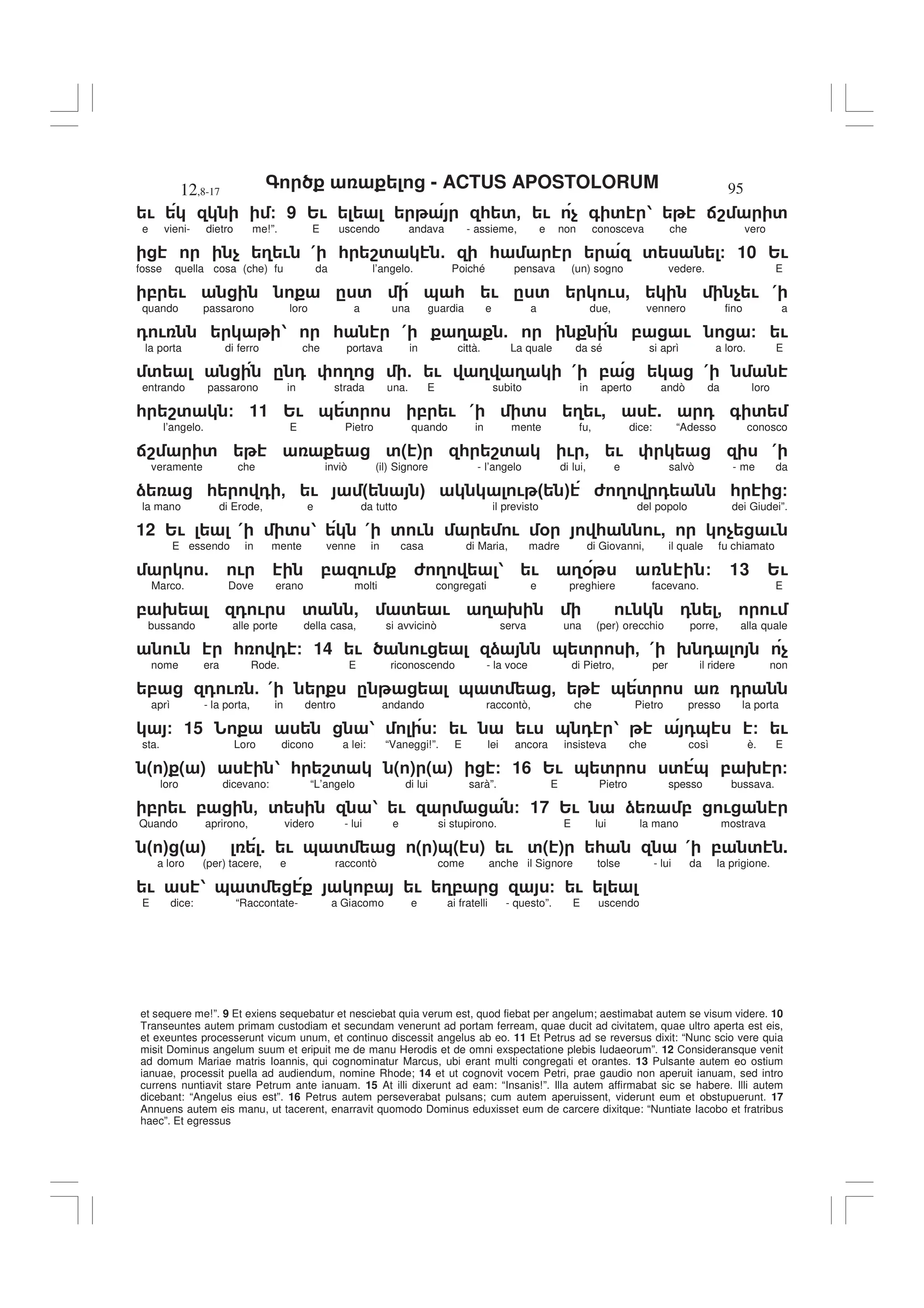 - ACTUS APOSTOLORUM
12,8-17 95
et sequere me!”. 9 Et exiens sequebatur et nesciebat quia verum est, quod fiebat per angelum; aestimabat autem se visum videre. 10
Transeuntes autem primam custodiam et secundam venerunt ad portam ferream, quae ducit ad civitatem, quae ultro aperta est eis,
et exeuntes processerunt vicum unum, et continuo discessit angelus ab eo. 11 Et Petrus ad se reversus dixit: “Nunc scio vere quia
misit Dominus angelum suum et eripuit me de manu Herodis et de omni exspectatione plebis Iudaeorum”. 12 Consideransque venit
ad domum Mariae matris Ioannis, qui cognominatur Marcus, ubi erant multi congregati et orantes. 13 Pulsante autem eo ostium
ianuae, processit puella ad audiendum, nomine Rhode; 14 et ut cognovit vocem Petri, prae gaudio non aperuit ianuam, sed intro
currens nuntiavit stare Petrum ante ianuam. 15 At illi dixerunt ad eam: “Insanis!”. Illa autem affirmabat sic se habere. Illi autem
dicebant: “Angelus eius est”. 16 Petrus autem perseverabat pulsans; cum autem aperuissent, viderunt eum et obstupuerunt. 17
Annuens autem eis manu, ut tacerent, enarravit quomodo Dominus eduxisset eum de carcere dixitque: “Nuntiate Iacobo et fratribus
haec”. Et egressus
! / 9 2! * '- ! $ + ' 1 :8 '
e vieni- dietro me!”. E uscendo andava - assieme, e non conosceva che vero
$ 3 ! ( * 8' 5 * ' / 10 2!
fosse quella cosa (che) fu da l’angelo. Poiché pensava (un) sogno vedere. E
, ! . ' & * ! . ' ! , $ ! (
quando passarono loro a una guardia e a due, vennero fino a
0 ! 1 * ( 3 5 , ! / !
la porta di ferro che portava in città. La quale da sé si aprì a loro. E
' . 0 3 5 ! 3 3 ( , (
entrando passarono in strada una. E subito in aperto andò da loro
* 8' / 11 2! & ' , ! ( ' 3 !, . 0 + '
l’angelo. E Pietro quando in mente fu, dice: “Adesso conosco
:8 ' '( ) * 8' ! , ! (
veramente che inviò (il) Signore - l’angelo di lui, e salvò - me da
) * 0 - ! " # ! " # 6 3 0 * /
la mano di Erode, e da tutto il previsto del popolo dei Giudei”.
12 2! ( ' 1 ( ' ! ! % * !, $ !
E essendo in mente venne in casa di Maria, madre di Giovanni, il quale fu chiamato
5 ! , ! 6 3 1 ! 3% / 13 2!
Marco. Dove erano molti congregati e preghiere facevano. E
, 9 0 ! ' , ' ! 3 9 ! 0 , !
bussando alle porte della casa, si avvicinò serva una (per) orecchio porre, alla quale
! * 0 / 14 ! ! ) & ' - ( 9 0 $
nome era Rode. E riconoscendo - la voce di Pietro, per il ridere non
, 0 ! 5 ( . & ' - & ' 0
aprì - la porta, in dentro andando raccontò, che Pietro presso la porta
/ 15 1 / ! ! & 0 1 0& / !
sta. Loro dicono a lei: “Vaneggi!”. E lei ancora insisteva che così è. E
( ) ( ) 1 * 8' ( ) ( ) / 16 2! & ' ' & , 9 /
loro dicevano: “L’angelo di lui sarà”. E Pietro spesso bussava.
, ! , - ' 1 ! / 17 2! ) , !
Quando aprirono, videro - lui e si stupirono. E lui la mano mostrava
" # " # . ! & ' ( )&( ) ! '( ) * ( , ' .
a loro (per) tacere, e raccontò come anche il Signore tolse - lui da la prigione.
! 1 & ' , ! 3, / !
E dice: “Raccontate- a Giacomo e ai fratelli - questo”. E uscendo
 