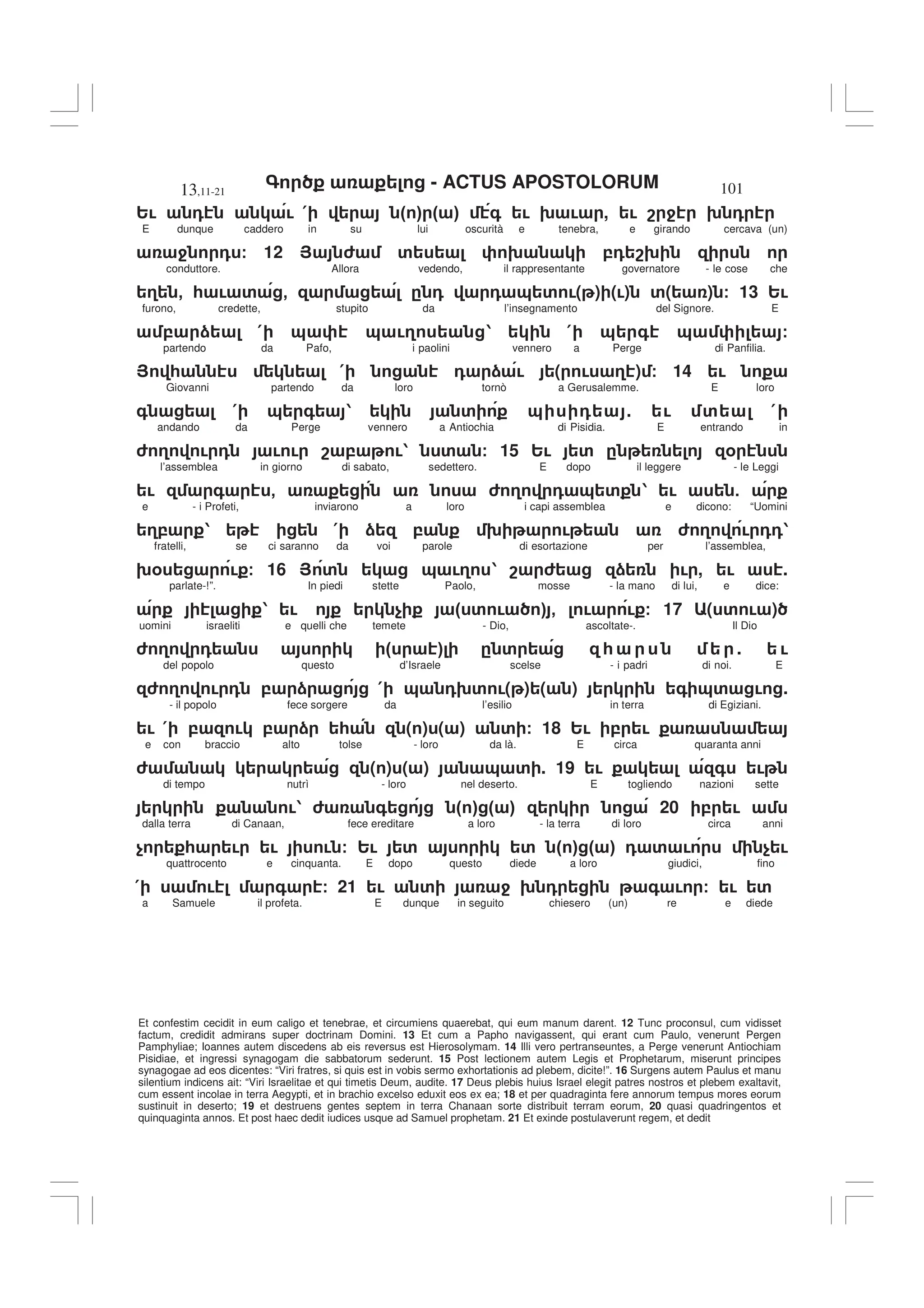 - ACTUS APOSTOLORUM
13,11-21 101
Et confestim cecidit in eum caligo et tenebrae, et circumiens quaerebat, qui eum manum darent. 12 Tunc proconsul, cum vidisset
factum, credidit admirans super doctrinam Domini. 13 Et cum a Papho navigassent, qui erant cum Paulo, venerunt Pergen
Pamphyliae; Ioannes autem discedens ab eis reversus est Hierosolymam. 14 Illi vero pertranseuntes, a Perge venerunt Antiochiam
Pisidiae, et ingressi synagogam die sabbatorum sederunt. 15 Post lectionem autem Legis et Prophetarum, miserunt principes
synagogae ad eos dicentes: “Viri fratres, si quis est in vobis sermo exhortationis ad plebem, dicite!”. 16 Surgens autem Paulus et manu
silentium indicens ait: “Viri Israelitae et qui timetis Deum, audite. 17 Deus plebis huius Israel elegit patres nostros et plebem exaltavit,
cum essent incolae in terra Aegypti, et in brachio excelso eduxit eos ex ea; 18 et per quadraginta fere annorum tempus mores eorum
sustinuit in deserto; 19 et destruens gentes septem in terra Chanaan sorte distribuit terram eorum, 20 quasi quadringentos et
quinquaginta annos. Et post haec dedit iudices usque ad Samuel prophetam. 21 Et exinde postulaverunt regem, et dedit
2! 0 ! ( " # " # + ! 9 ! , ! 8 4 9 0
E dunque caddero in su lui oscurità e tenebra, e girando cercava (un)
4 0 / 12 > 6 ' 9 ,0 89
conduttore. Allora vedendo, il rappresentante governatore - le cose che
3 - * ! ' - . 0 0 & ' !( ) (!) '( ) / 13 2!
furono, credette, stupito da l’insegnamento del Signore. E
, ) ( & & !3 1 ( & + & /
partendo da Pafo, i paolini vennero a Perge di Panfilia.
> * ( 0 ) ! ( ! 3 ) / 14 !
Giovanni partendo da loro tornò a Gerusalemme. E loro
+ ( & + 1 ' & 0 . ! ' (
andando da Perge vennero a Antiochia di Pisidia. E entrando in
6 3 ! 0 ! ! 8 , !1 ' / 15 2! ' . %
l’assemblea in giorno di sabato, sedettero. E dopo il leggere - le Leggi
! + - 6 3 0 & ' 1 ! 5
e - i Profeti, inviarono a loro i capi assemblea e dicono: “Uomini
3, 1 ( ) , 9 ! 6 3 ! 001
fratelli, se ci saranno da voi parole di esortazione per l’assemblea,
9% ! / 16 > ' & !3 1 8 6 ) ! , ! .
parlate-!”. In piedi stette Paolo, mosse - la mano di lui, e dice:
1 ! $ " ' ! # - ! ! / 17 ( ' ! )
uomini israeliti e quelli che temete - Dio, ascoltate-. Il Dio
6 3 0 " # . ' * . !
del popolo questo d’Israele scelse - i padri di noi. E
6 3 ! 0 , ) ( & 09' !( ) ( ) + &' ! .
- il popolo fece sorgere da l’esilio in terra di Egiziani.
! ( , ! , ) * ( ) ( ) ' / 18 2! , !
e con braccio alto tolse - loro da là. E circa quaranta anni
6 ( ) ( ) & ' . 19 ! + !
di tempo nutrì - loro nel deserto. E togliendo nazioni sette
!1 6 + " # " # 20 , !
dalla terra di Canaan, fece ereditare a loro - la terra di loro circa anni
$ * ! ! ! / 2! ' ' " # " # 0 ' ! $ !
quattrocento e cinquanta. E dopo questo diede a loro giudici, fino
( ! + / 21 ! ' 4 9 0 + ! / ! '
a Samuele il profeta. E dunque in seguito chiesero (un) re e diede
 
