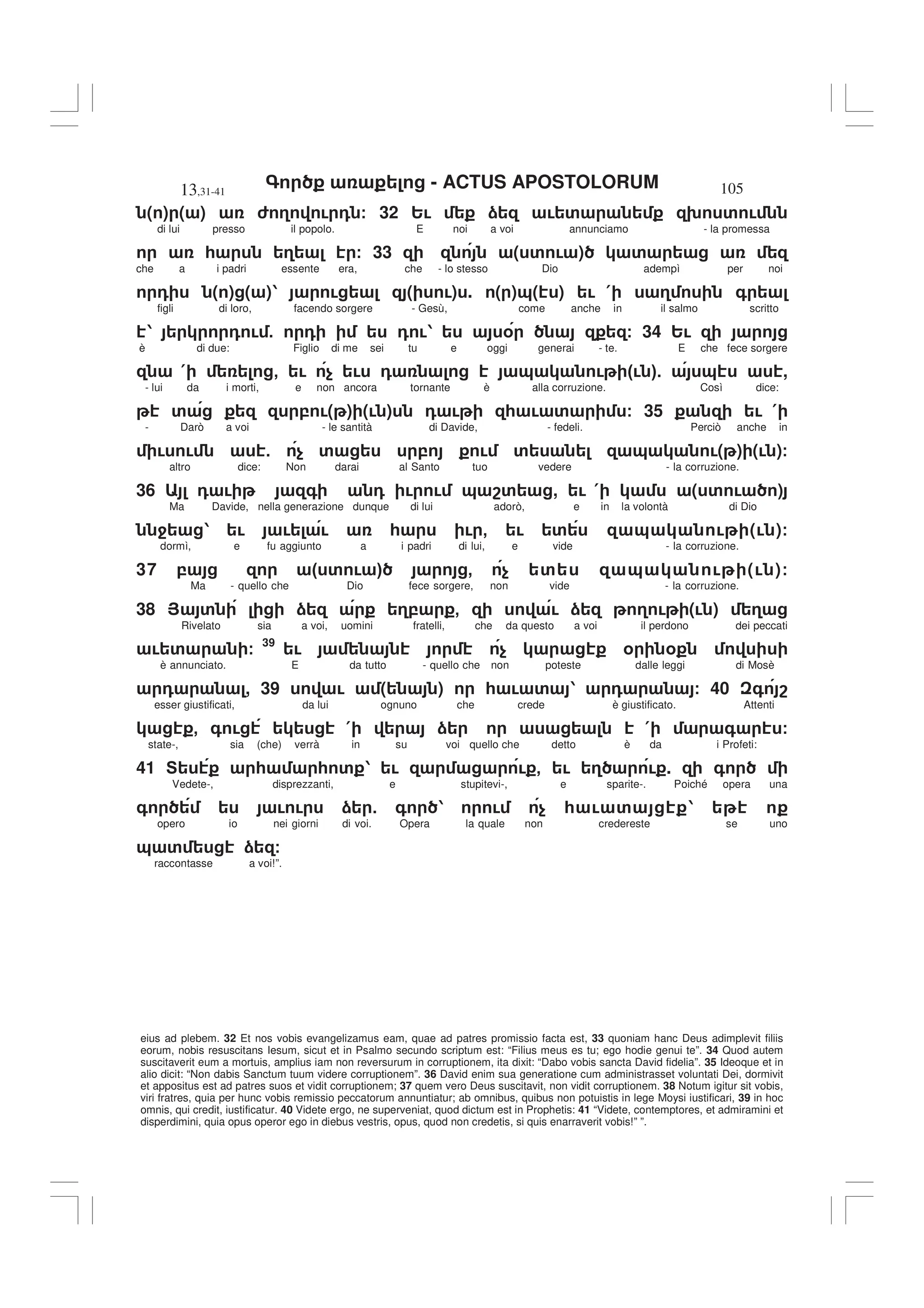 - ACTUS APOSTOLORUM
13,31-41 105
eius ad plebem. 32 Et nos vobis evangelizamus eam, quae ad patres promissio facta est, 33 quoniam hanc Deus adimplevit filiis
eorum, nobis resuscitans Iesum, sicut et in Psalmo secundo scriptum est: “Filius meus es tu; ego hodie genui te”. 34 Quod autem
suscitaverit eum a mortuis, amplius iam non reversurum in corruptionem, ita dixit: “Dabo vobis sancta David fidelia”. 35 Ideoque et in
alio dicit: “Non dabis Sanctum tuum videre corruptionem”. 36 David enim sua generatione cum administrasset voluntati Dei, dormivit
et appositus est ad patres suos et vidit corruptionem; 37 quem vero Deus suscitavit, non vidit corruptionem. 38 Notum igitur sit vobis,
viri fratres, quia per hunc vobis remissio peccatorum annuntiatur; ab omnibus, quibus non potuistis in lege Moysi iustificari, 39 in hoc
omnis, qui credit, iustificatur. 40 Videte ergo, ne superveniat, quod dictum est in Prophetis: 41 “Videte, contemptores, et admiramini et
disperdimini, quia opus operor ego in diebus vestris, opus, quod non credetis, si quis enarraverit vobis!” ”.
( ) ( ) 6 3 ! 0 / 32 2! ) ! ' 9 ' !
di lui presso il popolo. E noi a voi annunciamo - la promessa
* 3 / 33 ( ' ! ) '
che a i padri essente era, che - lo stesso Dio adempì per noi
0 ( ) ( )1 ! ( !) . ( )&( ) ! ( 3 +
figli di loro, facendo sorgere - Gesù, come anche in il salmo scritto
1 0 ! 5 0 0 !1 % / 34 2!
è di due: Figlio di me sei tu e oggi generai - te. E che fece sorgere
( - ! $ ! 0 & ! "! #5 & ,
- lui da i morti, e non ancora tornante è alla corruzione. Così dice:
' , !( ) (! ) 0 ! * ! ' / 35 ! (
- Darò a voi - le santità di Davide, - fedeli. Perciò anche in
! ! 5 $ ' , ! ' & !( ) (! )/
altro dice: Non darai al Santo tuo vedere - la corruzione.
36 0 ! + 0 ! ! & 8' , ! ( ( ' ! )
Ma Davide, nella generazione dunque di lui adorò, e in la volontà di Dio
4 1 ! ! ! * ! - ! ' & ! (! )/
dormì, e fu aggiunto a i padri di lui, e vide - la corruzione.
37 , " ' ! # - $ ' & ! (! )/
Ma - quello che Dio fece sorgere, non vide - la corruzione.
38 > ' ) 3, - ! ) 3 ! (! ) 3
Rivelato sia a voi, uomini fratelli, che da questo a voi il perdono dei peccati
! ' / 39
! $ % %
è annunciato. E da tutto - quello che non poteste dalle leggi di Mosè
0 , 39 ! ( ) * ! ' 1 0 / 40 + 8
esser giustificati, da lui ognuno che crede è giustificato. Attenti
- + ! ( ) ( + /
state-, sia (che) verrà in su voi quello che detto è da i Profeti:
41 F * * ' 1 ! ! - ! 3 ! . +
Vedete-, disprezzanti, e stupitevi-, e sparite-. Poiché opera una
+ ! ! ) 5 + 1 ! $ * ! ' 1
opero io nei giorni di voi. Opera la quale non credereste se uno
& ' ) /
raccontasse a voi!”.
 