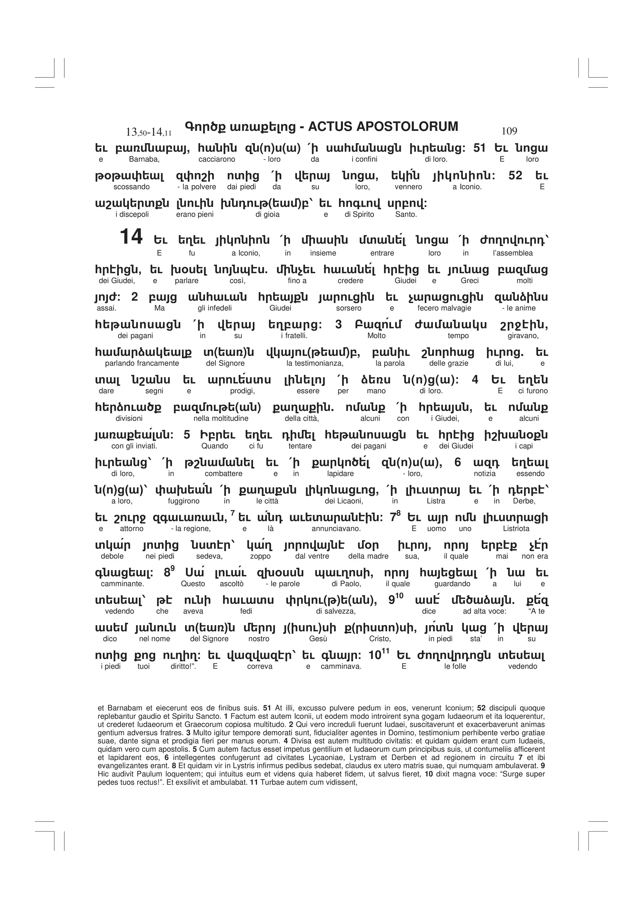 - ACTUS APOSTOLORUM
13,50-14,11 109
et Barnabam et eiecerunt eos de finibus suis. 51 At illi, excusso pulvere pedum in eos, venerunt Iconium; 52 discipuli quoque
replebantur gaudio et Spiritu Sancto. 1 Factum est autem Iconii, ut eodem modo introirent syna gogam Iudaeorum et ita loquerentur,
ut crederet Iudaeorum et Graecorum copiosa multitudo. 2 Qui vero increduli fuerunt Iudaei, suscitaverunt et exacerbaverunt animas
gentium adversus fratres. 3 Multo igitur tempore demorati sunt, fiducialiter agentes in Domino, testimonium perhibente verbo gratiae
suae, dante signa et prodigia fieri per manus eorum. 4 Divisa est autem multitudo civitatis: et quidam quidem erant cum Iudaeis,
quidam vero cum apostolis. 5 Cum autem factus esset impetus gentilium et Iudaeorum cum principibus suis, ut contumeliis afficerent
et lapidarent eos, 6 intellegentes confugerunt ad civitates Lycaoniae, Lystram et Derben et ad regionem in circuitu 7 et ibi
evangelizantes erant. 8 Et quidam vir in Lystris infirmus pedibus sedebat, claudus ex utero matris suae, qui numquam ambulaverat. 9
Hic audivit Paulum loquentem; qui intuitus eum et videns quia haberet fidem, ut salvus fieret, 10 dixit magna voce: “Surge super
pedes tuos rectus!”. Et exsilivit et ambulabat. 11 Turbae autem cum vidissent,
! , , , * ( ) ( ) ( * ! / 51 2!
e Barnaba, cacciarono - loro da i confini di loro. E loro
% 8 ' ( - / 52 !
scossando - la polvere dai piedi da su loro, vennero a Iconio. E
8 ' ! 9 0 ! ( ),1 ! * +! , /
i discepoli erano pieni di gioia e di Spirito Santo.
14 2! 3 ! ( ' ( 6 3 ! 01
E fu a Iconio, in insieme entrare loro in l’assemblea
* - ! 9% & 5 $ ! * ! * ! ! ,
dei Giudei, e parlare così, fino a credere Giudei e Greci molti
6/ 2 , * ! * ! ! $ ! )
assai. Ma gli infedeli Giudei sorsero e fecero malvagie - le anime
* ( 3, / 3 ! 6 8 4 ,
dei pagani in su i fratelli. Molto tempo giravano,
* ) '( ) !( ),, , ! 8 * ! . !
parlando francamente del Signore la testimonianza, la parola delle grazie di lui, e
' 8 ! ! ' ( ) ( ) ( )/ 4 2! 3
dare segni e prodigi, essere per mano di loro. E ci furono
* ) ! , ! ( ) 3 . ( * , !
divisioni nella moltitudine della città, alcuni con i Giudei, e alcuni
/ 5 , ! 3 ! 0 * ! * 89 %
con gli inviati. Quando ci fu tentare dei pagani e dei Giudei i capi
! 1 ( 8 ! ( ( ) ( ), 6 0 3
di loro, in combattere e in lapidare - loro, notizia essendo
" # " #1 9 ( 3 ! , ( ! ' ! ( 0 , 1
a loro, fuggirono in le città dei Licaoni, in Listra e in Derbe,
! 8 ! 4 + ! ! , 7
! 0 ! ' / 78
2! ! '
e attorno - la regione, e là annunciavano. E uomo uno Listriota
' ' ' 1 3 % ! - , $
debole nei piedi sedeva, zoppo dal ventre della madre sua, il quale mai non era
+ / 89
< ! ! 9% & !3 , * ( !
camminante. Questo ascoltò - le parole di Paolo, il quale guardando a lui e
' 1 ! * ! ' !( ) ( ), 910
) 5
vedendo che aveva fedi di salvezza, dice ad alta voce: “A te
! '" # " !# " ' # - ' (
dico nel nome del Signore nostro Gesù Cristo, in piedi sta’ in su
' !3 3/ ! 1 ! + / 1011
2! 6 3 0 '
i piedi tuoi diritto!”. E correva e camminava. E le folle vedendo
 