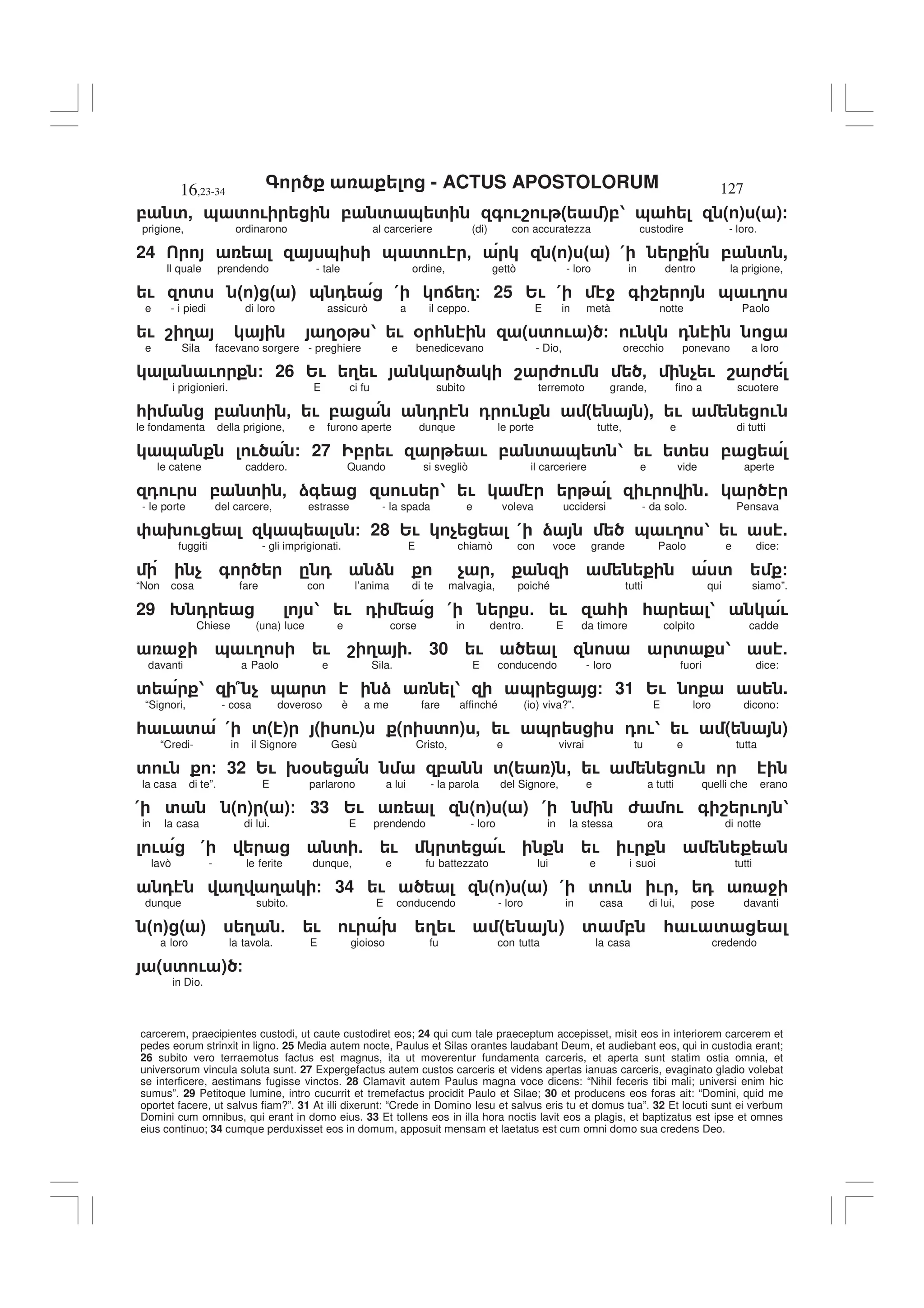 - ACTUS APOSTOLORUM
16,23-34 127
carcerem, praecipientes custodi, ut caute custodiret eos; 24 qui cum tale praeceptum accepisset, misit eos in interiorem carcerem et
pedes eorum strinxit in ligno. 25 Media autem nocte, Paulus et Silas orantes laudabant Deum, et audiebant eos, qui in custodia erant;
26 subito vero terraemotus factus est magnus, ita ut moverentur fundamenta carceris, et aperta sunt statim ostia omnia, et
universorum vincula soluta sunt. 27 Expergefactus autem custos carceris et videns apertas ianuas carceris, evaginato gladio volebat
se interficere, aestimans fugisse vinctos. 28 Clamavit autem Paulus magna voce dicens: “Nihil feceris tibi mali; universi enim hic
sumus”. 29 Petitoque lumine, intro cucurrit et tremefactus procidit Paulo et Silae; 30 et producens eos foras ait: “Domini, quid me
oportet facere, ut salvus fiam?”. 31 At illi dixerunt: “Crede in Domino Iesu et salvus eris tu et domus tua”. 32 Et locuti sunt ei verbum
Domini cum omnibus, qui erant in domo eius. 33 Et tollens eos in illa hora noctis lavit eos a plagis, et baptizatus est ipse et omnes
eius continuo; 34 cumque perduxisset eos in domum, apposuit mensam et laetatus est cum omni domo sua credens Deo.
, ', & ' ! , ' & ' + !8 ! ( ),1 & * ( ) ( )/
prigione, ordinarono al carceriere (di) con accuratezza custodire - loro.
24 & & ' ! - " # " # ( , ' ,
Il quale prendendo - tale ordine, gettò - loro in dentro la prigione,
! ' " # " # & 0 ( : 3/ 25 2! ( 4 + 8 & !3
e - i piedi di loro assicurò a il ceppo. E in metà notte Paolo
! 8 3 3% 1 ! % * ( ' ! ) / ! 0
e Sila facevano sorgere - preghiere e benedicevano - Dio, orecchio ponevano a loro
! / 26 2! 3 ! 8 6 ! - $ ! 8 6
i prigionieri. E ci fu subito terremoto grande, fino a scuotere
* , ' - ! , 0 0 ! ( ), ! !
le fondamenta della prigione, e furono aperte dunque le porte tutte, e di tutti
& ! / 27 , ! ! , ' & ' 1 ! ' ,
le catene caddero. Quando si svegliò il carceriere e vide aperte
0 ! , ' - )+ ! 1 ! ! .
- le porte del carcere, estrasse - la spada e voleva uccidersi - da solo. Pensava
9 ! & / 28 2! $ ( ) & !3 1 ! .
fuggiti - gli imprigionati. E chiamò con voce grande Paolo e dice:
$ + . 0 ) $ - ' /
“Non cosa fare con l’anima di te malvagia, poiché tutti qui siamo”.
29 D 0 1 ! 0 ( 5 ! * * 1 !
Chiese (una) luce e corse in dentro. E da timore colpito cadde
4 & !3 ! 8 3 . 30 ! ' 1 .
davanti a Paolo e Sila. E conducendo - loro fuori dice:
' 1 7 $ & ' ) 1 & / 31 2! .
“Signori, - cosa doveroso è a me fare affinché (io) viva?”. E loro dicono:
* ! ' ( '( ) ( !) ( ' ) , ! & 0 !1 ! ( )
“Credi- in il Signore Gesù Cristo, e vivrai tu e tutta
' ! / 32 2! 9% , '( ) , ! !
la casa di te”. E parlarono a lui - la parola del Signore, e a tutti quelli che erano
( ' ( ) ( )/ 33 2! ( ) ( ) ( 6 ! + 8 ! 1
in la casa di lui. E prendendo - loro in la stessa ora di notte
! ( ' 5 ! ' ! ! !
lavò - le ferite dunque, e fu battezzato lui e i suoi tutti
0 3 3 / 34 ! ( ) ( ) ( ' ! ! , 0 4
dunque subito. E conducendo - loro in casa di lui, pose davanti
" # " # 3 5 ! ! 9 3 ! ( ) ' , * ! '
a loro la tavola. E gioioso fu con tutta la casa credendo
( ' ! ) /
in Dio.
 