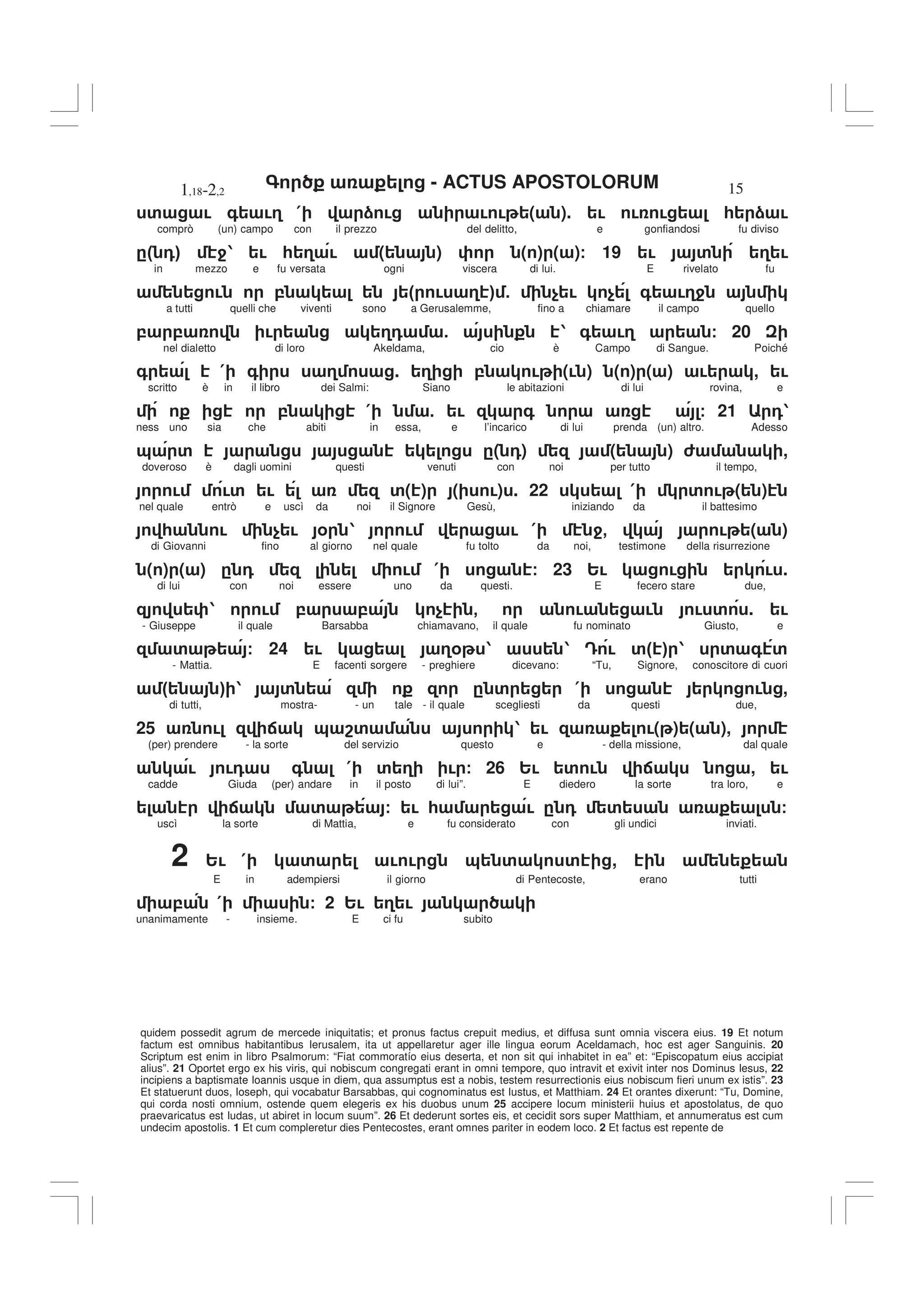 - ACTUS APOSTOLORUM
1,18-2,2 15
quidem possedit agrum de mercede iniquitatis; et pronus factus crepuit medius, et diffusa sunt omnia viscera eius. 19 Et notum
factum est omnibus habitantibus Ierusalem, ita ut appellaretur ager ille lingua eorum Aceldamach, hoc est ager Sanguinis. 20
Scriptum est enim in libro Psalmorum: “Fiat commoratío eius deserta, et non sit qui inhabitet in ea” et: “Episcopatum eius accipiat
alius”. 21 Oportet ergo ex his viris, qui nobiscum congregati erant in omni tempore, quo intravit et exivit inter nos Dominus Iesus, 22
incipiens a baptismate Ioannis usque in diem, qua assumptus est a nobis, testem resurrectionis eius nobiscum fieri unum ex istis”. 23
Et statuerunt duos, Ioseph, qui vocabatur Barsabbas, qui cognominatus est Iustus, et Matthiam. 24 Et orantes dixerunt: “Tu, Domine,
qui corda nosti omnium, ostende quem elegeris ex his duobus unum 25 accipere locum ministerii huius et apostolatus, de quo
praevaricatus est Iudas, ut abiret in locum suum”. 26 Et dederunt sortes eis, et cecidit sors super Matthiam, et annumeratus est cum
undecim apostolis. 1 Et cum compleretur dies Pentecostes, erant omnes pariter in eodem loco. 2 Et factus est repente de
' ! + !3 ( ) ! ! ! ( ). ! ! ! * ) !
comprò (un) campo con il prezzo del delitto, e gonfiandosi fu diviso
." 0# 41 ! * 3 ! ( ) ( ) ( )/ 19 ! ' 3 !
in mezzo e fu versata ogni viscera di lui. E rivelato fu
! , " ! 3 # 5 $ ! $ + !34
a tutti quelli che viventi sono a Gerusalemme, fino a chiamare il campo quello
, , ! 30 5 1 + !3 / 20
nel dialetto di loro Akeldama, cio è Campo di Sangue. Poiché
+ ( + 3 . 3 , ! (! ) ( ) ( ) ! , !
scritto è in il libro dei Salmi: Siano le abitazioni di lui rovina, e
, ( 5 ! + / 21 01
ness uno sia che abiti in essa, e l’incarico di lui prenda (un) altro. Adesso
& ' .( 0) ( ) 6 ,
doveroso è dagli uomini questi venuti con noi per tutto il tempo,
! !' ! '( ) ( !) . 22 ( ' ! ( )
nel quale entrò e uscì da noi il Signore Gesù, iniziando da il battesimo
* ! $ ! % 1 ! ! ( 4- ! ( )
di Giovanni fino al giorno nel quale fu tolto da noi, testimone della risurrezione
( ) ( ) . 0 ! ( / 23 2! ! ! .
di lui con noi essere uno da questi. E fecero stare due,
1 ! , , $ - ! ! ! ' . !
- Giuseppe il quale Barsabba chiamavano, il quale fu nominato Giusto, e
' / 24 ! 3% 1 1 = ! '" # 1 ' + '
- Mattia. E facenti sorgere - preghiere dicevano: “Tu, Signore, conoscitore di cuori
" # 1 ' . ' ( ! ,
di tutti, mostra- - un tale - il quale scegliesti da questi due,
25 ! : & 8' 1 ! !( ) ( ),
(per) prendere - la sorte del servizio questo e - della missione, dal quale
! !0 + ( ' 3 ! / 26 2! ' ! : , !
cadde Giuda (per) andare in il posto di lui”. E diedero la sorte tra loro, e
: ' / ! * ! . 0 ' /
uscì la sorte di Mattia, e fu considerato con gli undici inviati.
2 2! ( ' ! ! & ' ' ,
E in adempiersi il giorno di Pentecoste, erano tutti
, ( / 2 2! 3 !
unanimamente - insieme. E ci fu subito
 
