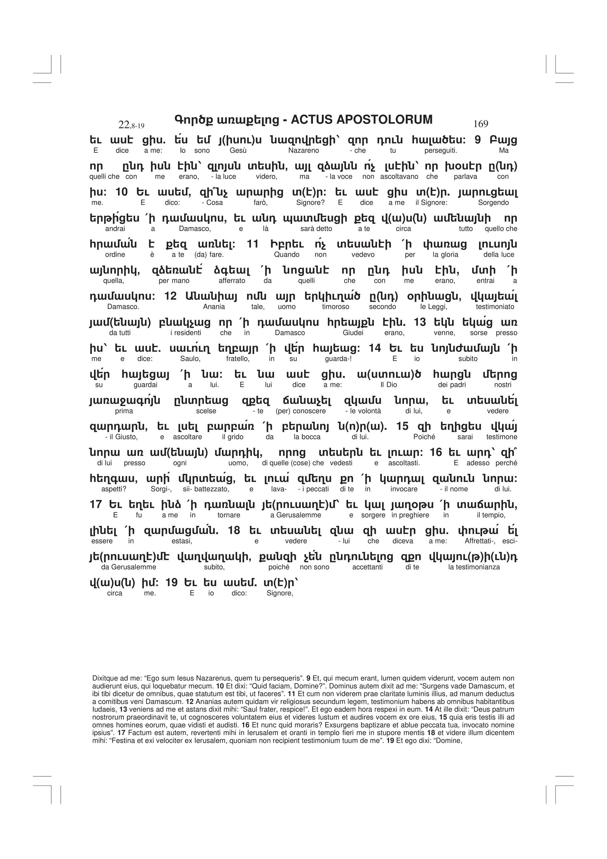 - ACTUS APOSTOLORUM
22,8-19 169
Dixitque ad me: “Ego sum Iesus Nazarenus, quem tu persequeris”. 9 Et, qui mecum erant, lumen quidem viderunt, vocem autem non
audierunt eius, qui loquebatur mecum. 10 Et dixi: “Quid faciam, Domine?”. Dominus autem dixit ad me: “Surgens vade Damascum, et
ibi tibi dicetur de omnibus, quae statutum est tibi, ut faceres”. 11 Et cum non viderem prae claritate luminis illius, ad manum deductus
a comitibus veni Damascum. 12 Ananias autem quidam vir religiosus secundum legem, testimonium habens ab omnibus habitantibus
Iudaeis, 13 veniens ad me et astans dixit mihi: “Saul frater, respice!”. Et ego eadem hora respexi in eum. 14 At ille dixit: “Deus patrum
nostrorum praeordinavit te, ut cognosceres voluntatem eius et videres Iustum et audires vocem ex ore eius, 15 quia eris testis illi ad
omnes homines eorum, quae vidisti et audisti. 16 Et nunc quid moraris? Exsurgens baptizare et ablue peccata tua, invocato nomine
ipsius”. 17 Factum est autem, revertenti mihi in Ierusalem et oranti in templo fieri me in stupore mentis 18 et videre illum dicentem
mihi: “Festina et exi velociter ex Ierusalem, quoniam non recipient testimonium tuum de me”. 19 Et ego dixi: “Domine,
! 5 ( !) 1 0 ! * / 9
E dice a me: Io sono Gesù Nazareno - che tu perseguiti. Ma
. 0 1 ' - ) $ 1 9% .( 0)
quelli che con me erano, - la luce videro, ma - la voce non ascoltavano che parlava con
/ 10 2! , 7 $ '( ) / ! '( ) . !
me. E dico: - Cosa farò, Signore? E dice a me il Signore: Sorgendo
( 0 , ! 0 & ' ( ) ( )
andrai a Damasco, e là sarà detto a te circa tutto quello che
* / 11 , ! $ ' ( !
ordine è a te (da) fare. Quando non vedevo per la gloria della luce
- ) )+ ( . 0 , ' (
quella, per mano afferrato da quelli che con me erano, entrai a
0 / 12 !3 ." 0# % -
Damasco. Anania tale, uomo timoroso secondo le Leggi, testimoniato
( ) , $ ( 0 * . 13
da tutti i residenti che in Damasco Giudei erano, venne, sorse presso
1 ! 5 ! !3 3, ( * / 14 2! 6 (
me e dice: Saulo, fratello, in su guarda-! E io subito in
* ( / ! . ( ' ! ) *
su guardai a lui. E lui dice a me: Il Dio dei padri nostri
4 + . ' : $ - ! '
prima scelse - te (per) conoscere - le volontà di lui, e vedere
0 - ! , , ( , ( ) ( ). 15 3
- il Giusto, e ascoltare il grido da la bocca di lui. Poiché sarai testimone
( ) 0 , ' ! ! / 16 ! 01 7
di lui presso ogni uomo, di quelle (cose) che vedesti e ascoltasti. E adesso perché
* 3+ - ' - ! ! 3 ( 0 ! /
aspetti? Sorgi-, sii- battezzato, e lava- - i peccati di te in invocare - il nome di lui.
17 2! 3 ! ) ( 0 ( ! 3 ) 1 ! 3% ( ' : ,
E fu a me in tornare a Gerusalemme e sorgere in preghiere in il tempio,
( . 18 ! ' 5 !
essere in estasi, e vedere - lui che diceva a me: Affrettati-, esci-
" ! 3 # 3 3 - $ . 0 ! !( ) (! )0
da Gerusalemme subito, poiché non sono accettanti di te la testimonianza
( ) ( ) / 19 2! . '( ) 1
circa me. E io dico: Signore,
 