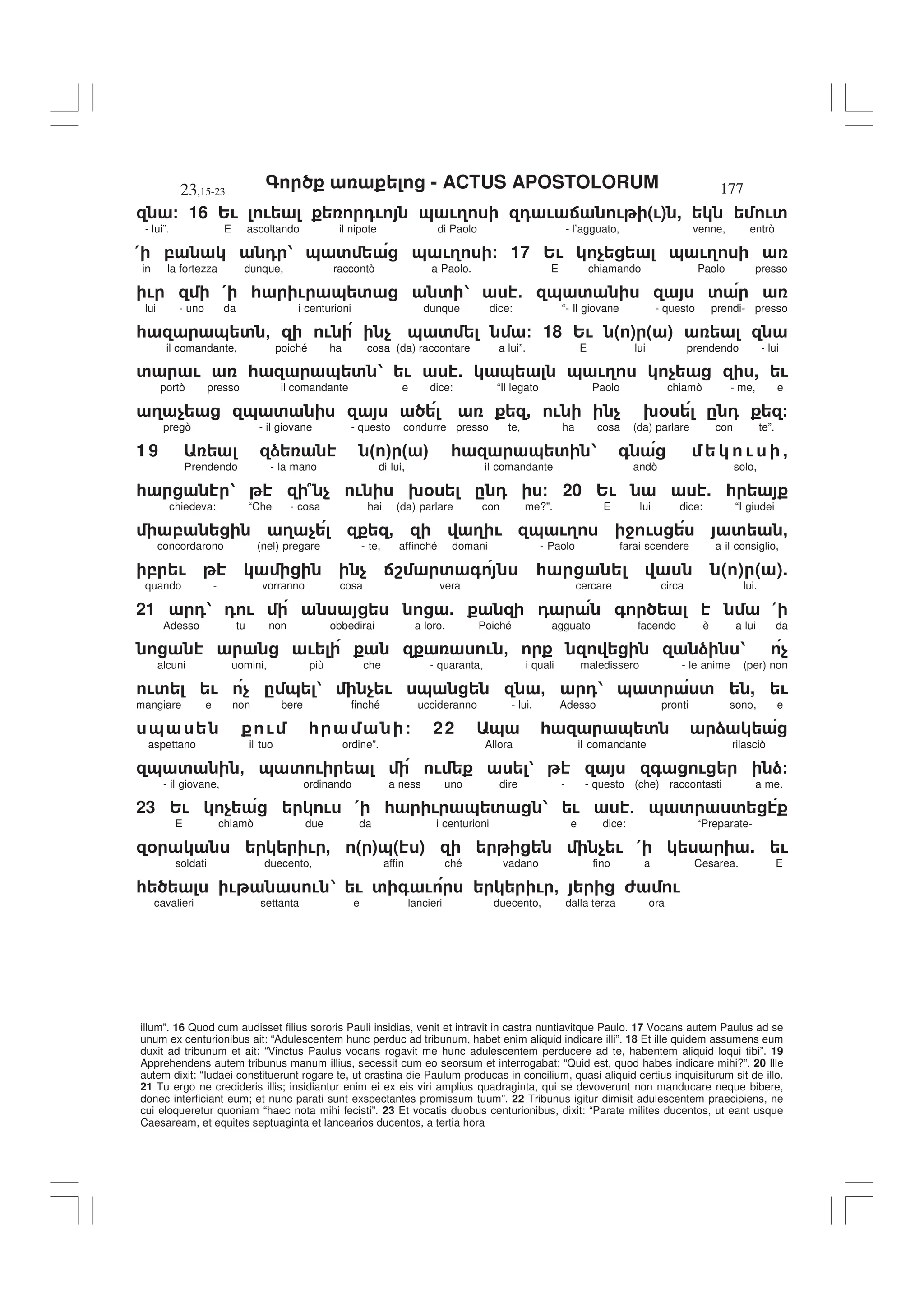 - ACTUS APOSTOLORUM
23,15-23 177
illum”. 16 Quod cum audisset filius sororis Pauli insidias, venit et intravit in castra nuntiavitque Paulo. 17 Vocans autem Paulus ad se
unum ex centurionibus ait: “Adulescentem hunc perduc ad tribunum, habet enim aliquid indicare illi”. 18 Et ille quidem assumens eum
duxit ad tribunum et ait: “Vinctus Paulus vocans rogavit me hunc adulescentem perducere ad te, habentem aliquid loqui tibi”. 19
Apprehendens autem tribunus manum illius, secessit cum eo seorsum et interrogabat: “Quid est, quod habes indicare mihi?”. 20 Ille
autem dixit: “Iudaei constituerunt rogare te, ut crastina die Paulum producas in concilium, quasi aliquid certius inquisiturum sit de illo.
21 Tu ergo ne credideris illis; insidiantur enim ei ex eis viri amplius quadraginta, qui se devoverunt non manducare neque bibere,
donec interficiant eum; et nunc parati sunt exspectantes promissum tuum”. 22 Tribunus igitur dimisit adulescentem praecipiens, ne
cui eloqueretur quoniam “haec nota mihi fecisti”. 23 Et vocatis duobus centurionibus, dixit: “Parate milites ducentos, ut eant usque
Caesaream, et equites septuaginta et lancearios ducentos, a tertia hora
/ 16 2! ! 0! & !3 0 ! : ! (!) , !'
- lui”. E ascoltando il nipote di Paolo - l’agguato, venne, entrò
( , 0 1 & ' & !3 / 17 2! $ & !3
in la fortezza dunque, raccontò a Paolo. E chiamando Paolo presso
! ( * ! & ' ' 1 5 & ' '
lui - uno da i centurioni dunque dice: “- Il giovane - questo prendi- presso
* & ' - ! $ & ' / 18 2! ( ) ( )
il comandante, poiché ha cosa (da) raccontare a lui”. E lui prendendo - lui
' ! * & ' 1 ! . & & !3 $ , !
portò presso il comandante e dice: “Il legato Paolo chiamò - me, e
3 $ & ' - ! $ 9% . 0 /
pregò - il giovane - questo condurre presso te, ha cosa (da) parlare con te”.
1 9 ) " # " # * & ' 1 + ! ,
Prendendo - la mano di lui, il comandante andò solo,
* 1 7 $ ! 9% . 0 / 20 2! . *
chiedeva: “Che - cosa hai (da) parlare con me?”. E lui dice: “I giudei
, 3 $ - 3 ! & !3 4 ! ' ,
concordarono (nel) pregare - te, affinché domani - Paolo farai scendere a il consiglio,
, ! $ :8 ' + * ( ) ( ).
quando - vorranno cosa vera cercare circa lui.
21 01 0 ! 5 0 + (
Adesso tu non obbedirai a loro. Poiché agguato facendo è a lui da
! ! - ) 1 $
alcuni uomini, più che - quaranta, i quali maledissero - le anime (per) non
!' ! $ . & 1 $ ! & - 01 & ' ' , !
mangiare e non bere finché uccideranno - lui. Adesso pronti sono, e
& ! * / 22 & * & ' )
aspettano il tuo ordine”. Allora il comandante rilasciò
& ' - & ' ! ! 1 + ! )/
- il giovane, ordinando a ness uno dire - - questo (che) raccontasti a me.
23 2! $ ! ( * ! & ' 1 ! 5 & ' '
E chiamò due da i centurioni e dice: “Preparate-
% ! , ( )&( ) $ ! ( . !
soldati duecento, affin ché vadano fino a Cesarea. E
* ! ! 1 ! ' + ! ! , 6 !
cavalieri settanta e lancieri duecento, dalla terza ora
 