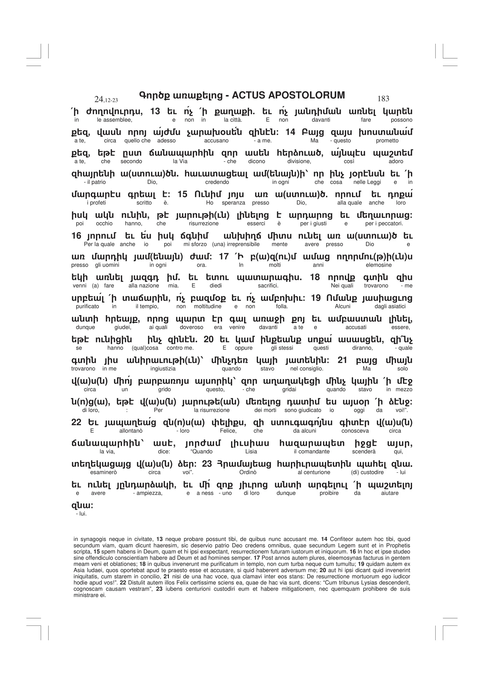 - ACTUS APOSTOLORUM
24,12-23 183
in synagogis neque in civitate, 13 neque probare possunt tibi, de quibus nunc accusant me. 14 Confiteor autem hoc tibi, quod
secundum viam, quam dicunt haeresim, sic deservio patrio Deo credens omnibus, quae secundum Legem sunt et in Prophetis
scripta, 15 spem habens in Deum, quam et hi ipsi exspectant, resurrectionem futuram iustorum et iniquorum. 16 In hoc et ipse studeo
sine offendiculo conscientiam habere ad Deum et ad homines semper. 17 Post annos autem plures, eleemosynas facturus in gentem
meam veni et oblationes; 18 in quibus invenerunt me purificatum in templo, non cum turba neque cum tumultu; 19 quidam autem ex
Asia Iudaei, quos oportebat apud te praesto esse et accusare, si quid haberent adversum me; 20 aut hi ipsi dicant quid invenerint
iniquitatis, cum starem in concilio, 21 nisi de una hac voce, qua clamavi inter eos stans: De resurrectione mortuorum ego iudicor
hodie apud vos!”. 22 Distulit autem illos Felix certissime sciens ea, quae de hac via sunt, dicens: “Cum tribunus Lysias descenderit,
cognoscam causam vestram”, 23 iubens centurioni custodiri eum et habere mitigationem, nec quemquam prohibere de suis
ministrare ei.
( 6 3 ! 0 , 13 ! $ ( 3 5 ! $ 0
in le assemblee, e non in la città. E non davanti fare possono
- 6 $ 9% / 14 9 '
a te, circa quello che adesso accusano - a me. Ma - questo prometto
- . ' : & * * ) ! - & & 8'
a te, che secondo la Via - che dicono divisione, così adoro
* ( ' ! ) . * ! ' ( ) 1 $ % ! (
- il patrio Dio, credendo in ogni che cosa nelle Leggi e in
+ + / 15 ! " ' ! # 5 ! ! 0
i profeti scritto è. Ho speranza presso Dio, alla quale anche loro
! , ! (! ) 0 ! 3 ! /
poi occhio hanno, che risurrezione esserci è per i giusti e per i peccatori.
16 ! ! :+ 9 3: ' ! ( ' ! ) !
Per la quale anche io poi mi sforzo (una) irreprensibile mente avere presso Dio e
0 ( ) 6 / 17 ( ,( ) ( !) 3 !( ) (! )
presso gli uomini in ogni ora. In molti anni elemosine
+0 . ! ' ! & ' + . 18 +'
venni (a) fare alla nazione mia. E diedi sacrifici. Nei quali trovarono - me
, ( ' : - $ , % ! $ , 9 !/ 19 !
purificato in il tempio, non moltitudine e non folla. Alcuni dagli asiatici
' * , & ' + 4 ! , ' ,
dunque giudei, ai quali doveroso era venire davanti a te e accusati essere,
! $ . 20 ! , 7 $
se hanno (qual)cosa contro me. E oppure gli stessi questi diranno, - quale
+' ! ! (! )1 $0 ' / 21 ,
trovarono in me ingiustizia quando stavo nel consiglio. Ma solo
" # " # , , 1 3 3 $ ( 4
circa un grido questo, - che gridai quando stavo in mezzo
( ) ( ), ( ) ( ) ! ( ) 0 ' % ( ) 4/
di loro, : Per la risurrezione dei morti sono giudicato io oggi da voi!”.
22 2! & 3 " # " # - ' !+ + + ' ( ) ( )
E allontanò - loro Felice, che da alcuni conosceva circa
: & * 1 , 6 ! * & ' 4 ,
la via, dice: “Quando Lisia il comandante scenderà qui,
' 3 ( ) ( ) ) / 23 ? * ! & ' & * .
esaminerò circa voi”. Ordinò al centurione (di) custodire - lui
! ! . 0 ) - ! ! ' + ! ( & 8'
e avere - ampiezza, e a ness - uno di loro dunque proibire da aiutare
/
- lui.
 