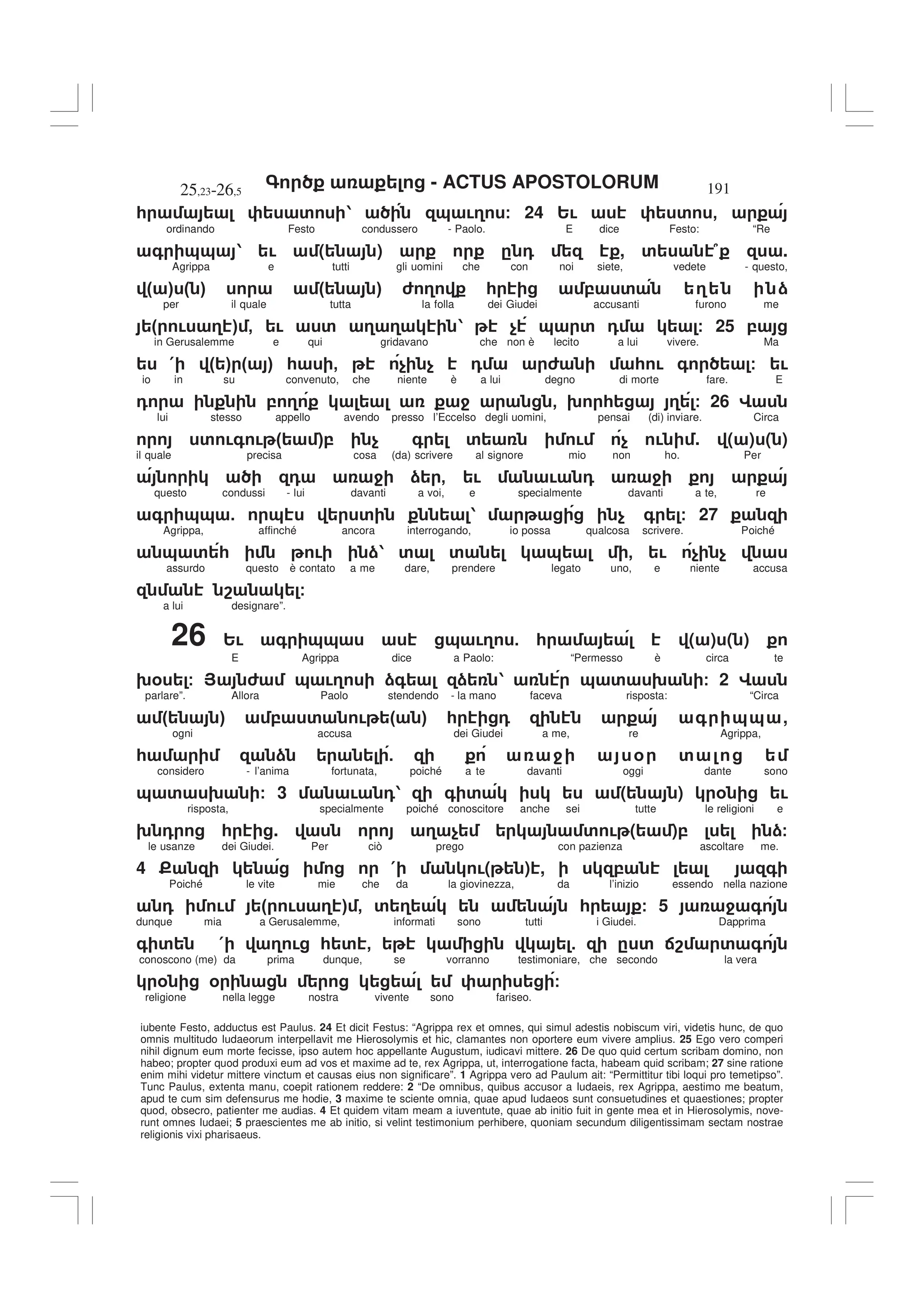 - ACTUS APOSTOLORUM
25,23-26,5 191
iubente Festo, adductus est Paulus. 24 Et dicit Festus: “Agrippa rex et omnes, qui simul adestis nobiscum viri, videtis hunc, de quo
omnis multitudo Iudaeorum interpellavit me Hierosolymis et hic, clamantes non oportere eum vivere amplius. 25 Ego vero comperi
nihil dignum eum morte fecisse, ipso autem hoc appellante Augustum, iudicavi mittere. 26 De quo quid certum scribam domino, non
habeo; propter quod produxi eum ad vos et maxime ad te, rex Agrippa, ut, interrogatione facta, habeam quid scribam; 27 sine ratione
enim mihi videtur mittere vinctum et causas eius non significare”. 1 Agrippa vero ad Paulum ait: “Permittitur tibi loqui pro temetipso”.
Tunc Paulus, extenta manu, coepit rationem reddere: 2 “De omnibus, quibus accusor a Iudaeis, rex Agrippa, aestimo me beatum,
apud te cum sim defensurus me hodie, 3 maxime te sciente omnia, quae apud Iudaeos sunt consuetudines et quaestiones; propter
quod, obsecro, patienter me audias. 4 Et quidem vitam meam a iuventute, quae ab initio fuit in gente mea et in Hierosolymis, nove-
runt omnes Iudaei; 5 praescientes me ab initio, si velint testimonium perhibere, quoniam secundum diligentissimam sectam nostrae
religionis vixi pharisaeus.
* ' 1 & !3 / 24 2! ' -
ordinando Festo condussero - Paolo. E dice Festo: “Re
+ && 1 ! ( ) . 0 , ' 7 .
Agrippa e tutti gli uomini che con noi siete, vedete - questo,
" # " # " # 6 3 * , ' 3 )
per il quale tutta la folla dei Giudei accusanti furono me
" ! 3 # - ! ' 3 3 1 $ & ' 0 / 25 ,
in Gerusalemme e qui gridavano che non è lecito a lui vivere. Ma
( " # " # * - $ $ 0 6 * ! + / !
io in su convenuto, che niente è a lui degno di morte fare. E
0 , 3 4 - 9 * 3 / 26 G
lui stesso appello avendo presso l’Eccelso degli uomini, pensai (di) inviare. Circa
' !+ ! " #, $ + ' ! $ ! . ( ) ( )
il quale precisa cosa (da) scrivere al signore mio non ho. Per
0 4 ) - ! ! 0 4
questo condussi - lui davanti a voi, e specialmente davanti a te, re
+ && 5 & ' 1 $ + / 27
Agrippa, affinché ancora interrogando, io possa qualcosa scrivere. Poiché
& ' * ! )1 ' ' & - ! $ $
assurdo questo è contato a me dare, prendere legato uno, e niente accusa
8 /
a lui designare”.
26 2! + && & !3 5 * ( ) ( )
E Agrippa dice a Paolo: “Permesso è circa te
9% / > 6 & !3 )+ ) 1 & ' 9 / 2 G
parlare”. Allora Paolo stendendo - la mano faceva risposta: “Circa
" # , ' ! " # * 0 + && ,
ogni accusa dei Giudei a me, re Agrippa,
* ) 5 4 % '
considero - l’anima fortunata, poiché a te davanti oggi dante sono
& ' 9 / 3 ! 01 + ' ( ) % !
risposta, specialmente poiché conoscitore anche sei tutte le religioni e
9 0 * . 3 $ ' ! ( ), )/
le usanze dei Giudei. Per ciò prego con pazienza ascoltare me.
4 E ( !( ) , , +
Poiché le vite mie che da la giovinezza, da l’inizio essendo nella nazione
0 ! " ! 3 # - ' 3 * / 5 4 +
dunque mia a Gerusalemme, informati sono tutti i Giudei. Dapprima
+ ' ( 3 ! * ' - 5 . ' :8 ' +
conoscono (me) da prima dunque, se vorranno testimoniare, che secondo la vera
% % /
religione nella legge nostra vivente sono fariseo.
 
