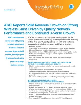 2nd QUARTER 2013 
InvestorBriefing 
No. 281 | July 23, 2013 
AT&T Inc. today reported continued earnings gains for the 
second quarter with increasing revenue growth driven by strong 
mobile data growth, solid postpaid net adds and continued 
strong gains in wireline consumer and U-verse services. 
Highlights included: 
• $0.71 diluted EPS compared to $0.66 diluted EPS in the second quarter of 
2012, up 7.6 percent. Excluding significant items, EPS was $0.67. 
• Consolidated revenues of $32.1 billion, up 1.6 percent versus reported results 
for the year-earlier period, and up 2.6 percent adjusting for the sale of 
Advertising Solutions. 
• More than 2 million new wireless and wireline high speed broadband 
connections. 
NATION’S FASTEST AND MOST RELIABLE 4G LTE NETWORK 
DRIVING SUBSCRIBER AND USAGE GROWTH 
• 551,000 wireless postpaid net adds, best second-quarter postpaid net adds 
in four years. 
• 35 percent of postpaid smartphone base LTE capable. 
• Smartphone data usage per device up 50 percent year over year. 
• LTE network expected to cover nearly 270 million POPs in 400 markets by 
year-end. 
• LTE network build expected to be substantially complete by summer 2014. 
STRONG WIRELESS REVENUE GROWTH, 
RECORD SECOND-QUARTER SMARTPHONE SALES 
• Wireless revenues up 5.7 percent, service revenues up 4.1 percent versus the 
year-ago quarter. 
• Wireless data revenues up 19.8 percent versus the year-earlier period. 
• Wireless operating income margin of 27.1 percent; wireless EBITDA service 
margin of 42.4 percent reflecting record second-quarter smartphone sales 
of 6.8 million, including record Android sales. 
• Added 1.2 million new smartphone subscribers; smartphones 88 percent of 
postpaid phone sales. 
• Total postpaid ARPU up 1.8 percent; phone-only ARPU up 3.0 percent. 
AT&T’s second-quarter 
results were led by strong 
growth in wireless and 
in wireline consumer 
revenues, strong postpaid 
net adds, solid high speed 
IP gains and accelerating 
growth in strategic 
business services. 
AT&T Reports Solid Revenue Growth on Strong 
Wireless Gains Driven by Quality Network 
Performance and Continued U-verse Growth 
 
