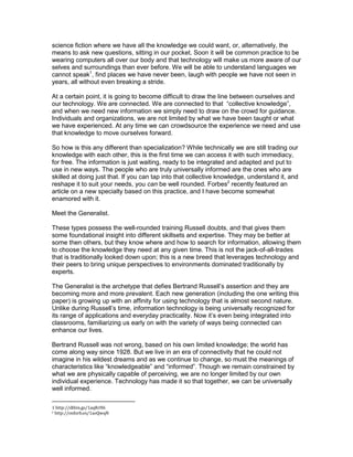 science fiction where we have all the knowledge we could want, or, alternatively, the
means to ask new questions, sitting in our pocket. Soon it will be common practice to be
wearing computers all over our body and that technology will make us more aware of our
selves and surroundings than ever before. We will be able to understand languages we
cannot speak1, find places we have never been, laugh with people we have not seen in
years, all without even breaking a stride.
At a certain point, it is going to become difficult to draw the line between ourselves and
our technology. We are connected. We are connected to that “collective knowledge”,
and when we need new information we simply need to draw on the crowd for guidance.
Individuals and organizations, we are not limited by what we have been taught or what
we have experienced. At any time we can crowdsource the experience we need and use
that knowledge to move ourselves forward.
So how is this any different than specialization? While technically we are still trading our
knowledge with each other, this is the first time we can access it with such immediacy,
for free. The information is just waiting, ready to be integrated and adapted and put to
use in new ways. The people who are truly universally informed are the ones who are
skilled at doing just that. If you can tap into that collective knowledge, understand it, and
reshape it to suit your needs, you can be well rounded. Forbes2 recently featured an
article on a new specialty based on this practice, and I have become somewhat
enamored with it.
Meet the Generalist.
These types possess the well-rounded training Russell doubts, and that gives them
some foundational insight into different skillsets and expertise. They may be better at
some then others, but they know where and how to search for information, allowing them
to choose the knowledge they need at any given time. This is not the jack-of-all-trades
that is traditionally looked down upon; this is a new breed that leverages technology and
their peers to bring unique perspectives to environments dominated traditionally by
experts.
The Generalist is the archetype that defies Bertrand Russell’s assertion and they are
becoming more and more prevalent. Each new generation (including the one writing this
paper) is growing up with an affinity for using technology that is almost second nature.
Unlike during Russell’s time, information technology is being universally recognized for
its range of applications and everyday practicality. Now it’s even being integrated into
classrooms, familiarizing us early on with the variety of ways being connected can
enhance our lives.
Bertrand Russell was not wrong, based on his own limited knowledge; the world has
come along way since 1928. But we live in an era of connectivity that he could not
imagine in his wildest dreams and as we continue to change, so must the meanings of
characteristics like “knowledgeable” and “informed”. Though we remain constrained by
what we are physically capable of perceiving, we are no longer limited by our own
individual experience. Technology has made it so that together, we can be universally
well informed.
1 http://dthin.gs/1aqRrH6
2 http://onforb.es/1aoQwqN

 