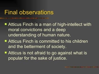 Final observations Atticus Finch is a man of high-intellect with moral convictions and a deep understanding of human nature. Atticus Finch is committed to his children and the betterment of society. Atticus is not afraid to go against what is popular for the sake of justice. 