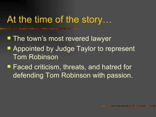 At the time of the story… The town’s most revered lawyer Appointed by Judge Taylor to represent Tom Robinson Faced criticism, threats, and hatred for defending Tom Robinson with passion. 