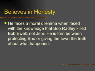 Believes in Honesty He faces a moral dilemma when faced with the knowledge that Boo Radley killed Bob Ewell, not Jem. He is torn between protecting Boo or giving the town the truth about what happened. 