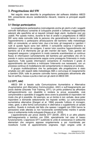 DIDAMATICA 2013
114	 Pisa, 7-8-9 Maggio - Area della Ricerca CNR
DIDAMATICA 2013
3. Progettazione del SW
Nel seguito viene descritta la progettazione del software didattico ABCD
SW, presentando alcune caratteristiche rilevanti, insieme ai principali aspetti
tecnici.
3.1 Design partecipativo
La progettazione partecipativa (coinvolgendo anche gli utenti e tutti i soggetti
coinvolti nell'utilizzo) consente di sviluppare prodotti e software maggiormente
aderenti alle specifiche ed ai requisiti richiesti dagli utenti, risultando così più
usabili. Per questo motivo, durante le fasi di analisi e progettazione di ABCD
SW sono state coinvolte tutte le persone che generalmente hanno in carico
l'apprendimento o partecipano all’educazione del bambino nella metodologia
ABA: un consulente, un senior tutor, due o tre tutor, gli insegnanti e i genitori. I
ruoli di queste figure sono ben definiti: il consulente osserva il bambino e
definisce i programmi da svolgere, il senior tutor coordina l’apprendimento del
bambino ed è di riferimento per gli altri membri del team. Tutor, genitori ed
insegnanti eseguono i programmi in modo coerente scambiandosi un continuo
flusso di informazioni sull’andamento del bambino per permettere che chi lo
prende in carico successivamente sappia come proseguire l'intervento in modo
opportuno. Tutte queste informazioni consentono di monitorare il grado di
apprendimento del bambino e indirizzare l’intervento ove necessario, con un
processo continuo di modellazione del comportamento in relazione al contesto.
Il gruppo multidisciplinare che ha partecipato alla progettazione è stato
ampliato con altri esperti della metodologia ABA o comunque di insegnamento
a bambini DSA; tutte le persone coinvolte hanno partecipato attivamente alle
fasi di verifica, messa a punto e test con gli utenti di ABCD SW.
3.2 DTT, AAC
ABCD SW è basato sulla Comunicazione Aumentativa e Alternativa
(Augmentative and Alternative Communication, AAC) e sull’insegnamento per
prove distinte (Discrete Trial Training, DTT). Un primo problema da affrontare
nell’apprendimento con disabilità è rendere la prova accessibile, cioè
comprensibile e operabile (il soggetto deve avere la possibilità di rispondere nel
modo che gli è possibile. Ad esempio, se un bimbo è non verbale, deve poter
rispondere a domande selezionando tra risposte scritte). La comunicazione
aumentativa alternativa [Zangari et al. 1994] prevede l’utilizzo di immagini,
video, gesti, o altra forma comunicativa in alternativa o supplemento al canale
auditivo. Questo è motivato dal fatto che spesso i soggetti con DSA hanno la
percezione orale alterata (o non funzionante correttamente) mentre il canale
visivo è solitamente molto sviluppato [Hayes et al., 2010].
L'apprendimento per prove distinte DTT [Smith, 2001] è un altro pilastro
dell’insegnamento a bambini con DSA, specialmente nel caso di basso
funzionamento. L'approccio DTT suddivide le unità di conoscenza in sottounità
elementari che vengono apprese singolarmente e poi ricombinate per
ricostituire l’unità di apprendimento originaria. Ogni singola unità di
 