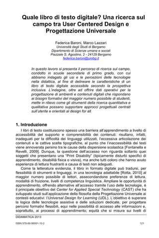 ISBN 978-88-98091-10-2	 121
Quale libro di testo digitale?
Una ricerca sul campo tra
User Centered Design e
Progettazione Universale,
Federica Baroni e Marco Lazzari,
Università degli Studi di Bergamo
DIDAMATICA 2013
Quale libro di testo digitale? Una ricerca sul
campo tra User Centered Design e
Progettazione Universale
Federica Baroni, Marco Lazzari
Università degli Studi di Bergamo
Dipartimento di Scienze umane e sociali
Piazzale S. Agostino, 2 - 24129 Bergamo
federica.baroni@unibg.it
In questo lavoro si presenta il percorso di ricerca sul campo,
condotto in scuole secondarie di primo grado, con cui
abbiamo indagato gli usi e le percezioni delle tecnologie
nella didattica, al fine di delineare le caratteristiche di un
libro di testo digitale accessibile secondo la prospettiva
inclusiva. L’indagine, oltre ad offrire dati operativi per la
progettazione di ambienti e contenuti digitali che rispondano
ai bisogni formativi del maggior numero possibile di studenti,
mette in rilievo come gli strumenti della ricerca quantitativa e
qualitativa possano supportare approcci progettuali centrati
sull’utente e orientati al design for all.
1. Introduzione
I libri di testo costituiscono spesso una barriera all’apprendimento a livello di
accessibilità del supporto e comprensibilità dei contenuti: risultano, infatti,
inadeguati per la difficoltà dei linguaggi utilizzati, l’eccessiva articolazione dei
contenuti e le cattive scelte tipografiche, al punto che l’inaccessibilità dei testi
viene annoverata persino tra le cause della dispersione scolastica [Fontanella e
Revelli, 2009]. Dunque, la questione dell’accesso non riguarda soltanto quei
soggetti che presentano una “Print Disability” (tipicamente disturbi specifici di
apprendimento, disabilità fisica o visiva), ma anche tutti coloro che hanno avuto
esperienze di lettura frustranti a causa di testi non adeguati.
Come la letteratura evidenzia, il libro in formato digitale può tradursi, per
flessibilità di strumenti e linguaggi, in una tecnologia adattabile [Rotta, 2010] al
maggior numero possibile di lettori, assecondandone preferenze di lettura,
modalità di fruizione, livelli di competenza linguistica. Ampliare le opportunità di
apprendimento, offrendo alternative all’accesso tramite l’uso delle tecnologie, è
il principale obiettivo del Center for Applied Special Technology (CAST) che ha
sviluppato studi sull’applicazione della filosofia della Progettazione Universale ai
contesti educativi: l’Universal Design for Learning (UDL). L’obiettivo è superare
la logica delle tecnologie assistive e delle soluzioni dedicate, per progettare
percorsi formativi flessibili, equi nelle possibilità di accesso alle informazioni e,
soprattutto, ai processi di apprendimento; equità che si misura sui livelli di
 