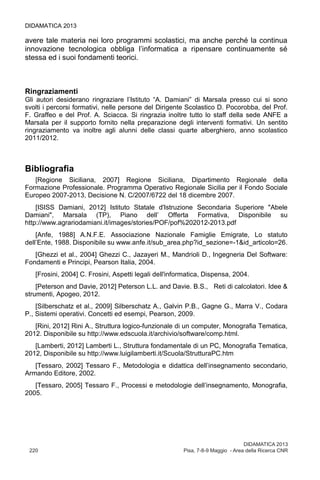 DIDAMATICA 2013
220	 Pisa, 7-8-9 Maggio - Area della Ricerca CNR
DIDAMATICA 2013
avere tale materia nei loro programmi scolastici, ma anche perché la continua
innovazione tecnologica obbliga l’informatica a ripensare continuamente sé
stessa ed i suoi fondamenti teorici.
Ringraziamenti
Gli autori desiderano ringraziare l’Istituto “A. Damiani” di Marsala presso cui si sono
svolti i percorsi formativi, nelle persone del Dirigente Scolastico D. Pocorobba, del Prof.
F. Graffeo e del Prof. A. Sciacca. Si ringrazia inoltre tutto lo staff della sede ANFE a
Marsala per il supporto fornito nella preparazione degli interventi formativi. Un sentito
ringraziamento va inoltre agli alunni delle classi quarte alberghiero, anno scolastico
2011/2012.
Bibliografia
[Regione Siciliana, 2007] Regione Siciliana, Dipartimento Regionale della
Formazione Professionale. Programma Operativo Regionale Sicilia per il Fondo Sociale
Europeo 2007-2013, Decisione N. C/2007/6722 del 18 dicembre 2007.
[ISISS Damiani, 2012] Istituto Statale d'Istruzione Secondaria Superiore "Abele
Damiani", Marsala (TP), Piano dell’ Offerta Formativa, Disponibile su
http://www.agrariodamiani.it/images/stories/POF/pof%202012-2013.pdf
[Anfe, 1988] A.N.F.E. Associazione Nazionale Famiglie Emigrate, Lo statuto
dell’Ente, 1988. Disponibile su www.anfe.it/sub_area.php?id_sezione=-1&id_articolo=26.
[Ghezzi et al., 2004] Ghezzi C., Jazayeri M., Mandrioli D., Ingegneria Del Software:
Fondamenti e Principi, Pearson Italia, 2004.
[Frosini, 2004] C. Frosini, Aspetti legali dell'informatica, Dispensa, 2004.
[Peterson and Davie, 2012] Peterson L.L. and Davie. B.S., Reti di calcolatori. Idee &
strumenti, Apogeo, 2012.
[Silberschatz et al., 2009] Silberschatz A., Galvin P.B., Gagne G., Marra V., Codara
P., Sistemi operativi. Concetti ed esempi, Pearson, 2009.
[Rini, 2012] Rini A., Struttura logico-funzionale di un computer, Monografia Tematica,
2012. Disponibile su http://www.edscuola.it/archivio/software/comp.html.
[Lamberti, 2012] Lamberti L., Struttura fondamentale di un PC, Monografia Tematica,
2012, Disponibile su http://www.luigilamberti.it/Scuola/StrutturaPC.htm
[Tessaro, 2002] Tessaro F., Metodologia e didattica dell’insegnamento secondario,
Armando Editore, 2002.
[Tessaro, 2005] Tessaro F., Processi e metodologie dell’insegnamento, Monografia,
2005.
 
