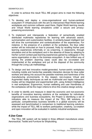 DIDAMATICA 2013
238	 Pisa, 7-8-9 Maggio - Area della Ricerca CNR
DIDAMATICA 2013
In order to achieve this result TELL ME project aims to meet the following
objectives:
1. To develop and deploy a cross-organisational and human-centered
ecosystem IT infrastructure with the aim to interconnect Real World learning
workplaces and common software used there, Digital World learning results
and Virtual World learning simulations under a secure and privacy-
preserving environment.
2. To implement and interoperate a federation of semantically enabled
distributed multimedia repositories for learning with advanced search,
summarization and customization facilities. A similarity-based intelligent tool
will drive the summarization and contextualization of the experiences. For
instance, in the presence of a problem at the workplace, the blue collar
worker will be instructed on how to proceed, firstly by recalling his/her past
learning experiences (informally or via e-learning, in classrooms, through
simulators and at the workplace) and in the absence of those by adapting to
his/her current context past learning experiences gained by colleagues in the
same organization or also in the business ecosystem. A new brilliant way of
solving the problem (learning case) could also be co-created and
implemented at the workplace and put at the disposal of the community
through the Living Lab methodology.
3. To design and test innovative model-generated, human-centric workplaces
including mobile and hands-free wearable interaction devices for blue collar
workers and taking into account the possible noisiness and harshness of the
manufacturing environments. In this respect, non-invasive Virtual and
Augmented reality techniques as well as multimodal and haptic interaction
modes will be integrated and experimented with, using Ambient Intelligence
in real workplaces. Ergonomics, human wellbeing and user friendliness of
the workplaces will be the major criteria to drive this creative design activity.
4. In order to identify and measure in detail the economic and non-economic
benefits of innovative learning solutions at the workplace for individuals,
organizations and business ecosystems, the Project is identifying a set of
indicators able to measure the impact of the TELL ME solutions. In
particular, competitiveness business benefits in a global economy will be
assessed and benchmarked in comparison to traditional learning solutions,
while the impact of TELL ME to workers participation, creativity, co-creation
and open innovation will be evaluated in realistic industrial workplaces.
4.Use Case
The TELL ME system will be tested in three different manufacture areas:
Aeronautical, Textile and Furniture for Shipbuilding.
 