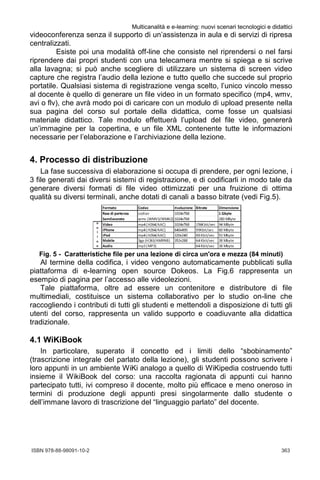 ISBN 978-88-98091-10-2	 363
Multicanalità e e-learning: nuovi scenari tecnologici e didattici
5
videoconferenza senza il supporto di un’assistenza in aula e di servizi di ripresa
centralizzati.
Esiste poi una modalità off-line che consiste nel riprendersi o nel farsi
riprendere dai propri studenti con una telecamera mentre si spiega e si scrive
alla lavagna; si può anche scegliere di utilizzare un sistema di screen video
capture che registra l’audio della lezione e tutto quello che succede sul proprio
portatile. Qualsiasi sistema di registrazione venga scelto, l’unico vincolo messo
al docente è quello di generare un file video in un formato specifico (mp4, wmv,
avi o flv), che avrà modo poi di caricare con un modulo di upload presente nella
sua pagina del corso sul portale della didattica, come fosse un qualsiasi
materiale didattico. Tale modulo effettuerà l’upload del file video, genererà
un’immagine per la copertina, e un file XML contenente tutte le informazioni
necessarie per l’elaborazione e l’archiviazione della lezione.
4. Processo di distribuzione
La fase successiva di elaborazione si occupa di prendere, per ogni lezione, i
3 file generati dai diversi sistemi di registrazione, e di codificarli in modo tale da
generare diversi formati di file video ottimizzati per una fruizione di ottima
qualità su diversi terminali, anche dotati di canali a basso bitrate (vedi Fig.5).
Fig. 5 - Caratteristiche file per una lezione di circa un'ora e mezza (84 minuti)
Al termine della codifica, i video vengono automaticamente pubblicati sulla
piattaforma di e-learning open source Dokeos. La Fig.6 rappresenta un
esempio di pagina per l’accesso alle videolezioni.
Tale piattaforma, oltre ad essere un contenitore e distributore di file
multimediali, costituisce un sistema collaborativo per lo studio on-line che
raccogliendo i contributi di tutti gli studenti e mettendoli a disposizione di tutti gli
utenti del corso, rappresenta un valido supporto e coadiuvante alla didattica
tradizionale.
4.1 WiKiBook
In particolare, superato il concetto ed i limiti dello “sbobinamento”
(trascrizione integrale del parlato della lezione), gli studenti possono scrivere i
loro appunti in un ambiente WiKi analogo a quello di WiKipedia costruendo tutti
insieme il WikiBook del corso: una raccolta ragionata di appunti cui hanno
partecipato tutti, ivi compreso il docente, molto più efficace e meno oneroso in
termini di produzione degli appunti presi singolarmente dallo studente o
dell’immane lavoro di trascrizione del “linguaggio parlato” del docente.
 
