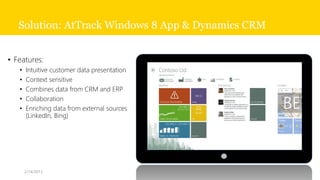 Solution: AtTrack Windows 8 App & Dynamics CRM


• Features:
   •   Intuitive customer data presentation
   •   Context sensitive
   •   Combines data from CRM and ERP
   •   Collaboration
   •   Enriching data from external sources
       (LinkedIn, Bing)




       2/14/2013
 