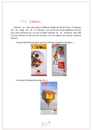 9
5.1.2. L’agence :
Implanté en ville, cette agence d’AWB est dirigée par Mr Bel houari. A l’époque,
elle été dirigé par Mr El Namaoui lors de la fusion entre Wafabank et B.C.M,
pour cette entreprise ceci a eu lieu en 2004. Composé de 10 personnes dont 30%
sont des femmes et 70% sont des hommes, c’est une agence qui vend de nombreux
produits :
- les packs (pack bila houdoud : pour les marocain résidents à l’étranger …)
- les produits d’épargne (plan âge d’or…)
 