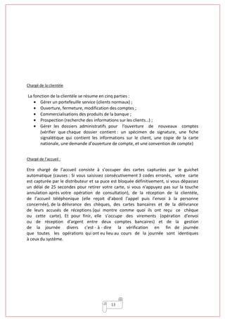 13
Chargé de la clientèle
La fonction de la clientèle se résume en cinq parties :
• Gérer un portefeuille service (clients normaux) ;
• Ouverture, fermeture, modification des comptes ;
• Commercialisations des produits de la banque ;
• Prospection (recherche des informations sur les clients…) ;
• Gérer les dossiers administratifs pour l’ouverture de nouveaux comptes
(vérifier que chaque dossier contient : un spécimen de signature, une fiche
signalétique qui contient les informations sur le client, une copie de la carte
nationale, une demande d’ouverture de compte, et une convention de compte)
Chargé de l’accueil :
Etre chargé de l’accueil consiste à s’occuper des cartes capturées par le guichet
automatique (causes : Si vous saisissez consécutivement 3 codes erronés, votre carte
est capturée par le distributeur et sa puce est bloquée définitivement, si vous dépassez
un délai de 25 secondes pour retirer votre carte, si vous n'appuyez pas sur la touche
annulation après votre opération de consultation), de la réception de la clientèle,
de l’accueil téléphonique (elle reçoit d’abord l’appel puis l’envoi à la personne
concernée), de la délivrance des chèques, des cartes bancaires et de la délivrance
de leurs accusés de réceptions (qui montre comme quoi ils ont reçu ce chèque
ou cette carte). Et pour finir, elle s’occupe des virements (opération d'envoi
ou de réception d'argent entre deux comptes bancaires) et de la gestion
de la journée divers c'est - à - dire la vérification en fin de journée
que toutes les opérations qui ont eu lieu au cours de la journée sont identiques
à ceux du système.
 