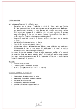 14
Chargé de compte
Les principales fonctions du guichetier sont:
• Opérations de la caisse c'est-à-dire : retrait (le client retire de l’argent
de son compte chèque ou de son compte sur carnet), versement (Opération
par laquelle vous remettez à votre banque une certaine somme en espèces
dont le montant sera porté au crédit de votre compte), opération de change
(conversion d’une devise en une autre devise), virement (opération d'envoi
ou de réception d'argent entre deux comptes bancaires);
• Sauvegarde des opérations de la journée et la transmission de la journée
au siège ;
• Arrêté de la caisse en dirhams et en devise;
• Contrôle des sommes reçues des clients ;
• Remise des valeurs : vérification des chèques puis validation de l’opération
demandée par le client et enfin éditer le bordereau et le ticket de remise
pour en remettre une copie au client (le reçu)
(Le chargé de compte principal effectue en plus le virement confrère (d’un compte
se trouvant dans une autre banque jusqu'à la leur) puis de la remise chèque
hors place (des chèques appartenant à des banques différentes) et enfin valider
le travail des chargés de compte).
Sécurité :
• Ouvrir la porte au client
• Fermer la porte à la fin de la journée
• Veiller à ce que tout le personnel soit en sécurité
Les valeurs fondatrices du groupe sont :
• citoyenneté : développement du pays
• leadership : exprimer la volonté de gagner
• solidarité : esprit d’équipe
• engagement : satisfaction clients
• éthique : respect des règles d’éthique
 