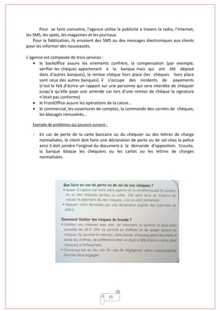 15
Pour se faire connaitre, l’agence utilise la publicité à travers la radio, l’internet,
les SMS, les spots, les magazines et les journaux.
Pour la fidélisation, ils envoient des SMS ou des messages électroniques aux clients
pour les informer des nouveautés.
L’agence est composée de trois services :
• le backoffice assure les virements confrère, la compensation (par exemple,
vérifier les chèques appartenant à la banque mais qui ont été déposé
dans d’autres banques), la remise chèque hors place (les chèques hors place
sont ceux des autres banques). il s’occupe des incidents de payements
(c’est le fait d’écrire un rapport sur une personne qui sera interdite de chéquier
jusqu’à qu’elle paye une amende car lors d’une remise de chèque la signature
n’était pas conforme)
• le FrontOffice assure les opérations de la caisse…
• le commercial, les ouvertures de comptes, la commande des carnets de chèques,
les blocages rémunérés…
Exemple de problèmes qui peuvent survenir :
- En cas de perte de la carte bancaire ou du chéquier ou des lettres de charge
normalisées, le client doit faire une déclaration de perte ou de vol chez la police
ainsi il doit joindre l’original du document à la demande d’opposition. Ensuite,
la banque bloque les chéquiers ou les cartes ou les lettres de charges
normalisées.
 