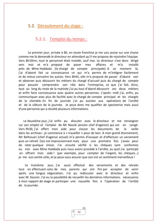 16
5.2. Déroulement du stage :
5.2.1. l’emploi du temps :
Le premier jour, arrivée à 8h, en toute franchise je me suis assise sur une chaise
comme me là demandé le directeur en attendant qu’il me propose de rejoindre l’équipe.
Vers 8h10mn, tout le personnel était installé, sauf moi. Le directeur s’est donc dirigé
vers moi et m’a proposé de poser mes affaires et m’a installé
près de Mme Haddada (la chargé de compte principale). A ce moment là,
j’ai d’abord fait sa connaissance ce qui m’a permis de m’intégrer facilement
et de mieux connaitre les autres. Vers 8h45, elle m’a proposé de passer d’abord voir
et observer puis découvrir les métiers du chargé d’accueil puis du chargé de compte
pour pouvoir comprendre son rôle dans l’entreprise, ce que j’ai fait. Ainsi,
tout au long du reste de la matinée j’ai pu tout d’abord découvrir ces deux métiers
et enfin faire connaissance avec quatre autres personnes. L’après- midi j’ai, enfin, pu
communiquer avec plus de facilité avec le chargé de compte principal et les chargés
de la clientèle. En fin de journée j’ai pu assister aux opérations de l’arrêté
et de la clôture de la journée. Je peux donc me qualifier de spectatrice mais aussi
d’une personne qui a récolté plusieurs informations.
Le deuxième jour, j’ai enfin pu discuter avec le directeur et me renseigner
sur son emploi et l’emploi de Mr Nassik (ancien chef d’agence) qui est en congé.
Vers 9h30, j’ai offert mon aide pour classer les documents de la veille
dans les archives : je commence à « travailler » pour de bon. A mon grand étonnement,
Mr Belhouari (chef d’agence actuel) m’a permis d’essayer et d’effectuer un versement
puis un retrait. Ceci est impressionnant mais pour une première fois j’avais peur
de rater quelque chose. J’ai ensuite vérifié si les chèques sont conformes
ou non avec Mme Haddada puis nous avons procédé à l’arrêté, au quel j’ai participé
en offrant mon aide ! (par exemple, pour compter de l’argent, les chèques…)
je me suis sentie utile, et je peux vous assurer que ceci est un sentiment merveilleux !
Le troisième jour, j’ai aussi effectué des versements et des retraits
tout en effectuant celui de mes parents qui ont fini par accepter de venir
après une longue négociation. J’ai pu rediscuter avec le directeur et enfin
avec M. Kassmi. J’ai eu la possibilité de recueillir les dernières informations nécessaires
à mon rapport de stage et participer une nouvelle fois à l’opération de l’arrêté
de la journée.
 