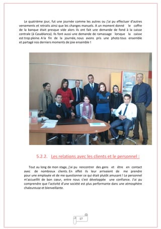 17
Le quatrième jour, fut une journée comme les autres ou j’ai pu effectuer d’autres
versements et retraits ainsi que les changes manuels. A un moment donné le coffre
de la banque était presque vide alors ils ont fait une demande de fond à la caisse
centrale (à Casablanca). Ils font aussi une demande de ramassage lorsque la caisse
est trop pleine. A la fin de la journée, nous avons pris une photo tous ensemble
et partagé nos derniers moments de joie ensemble !
5.2.2. Les relations avec les clients et le personnel :
Tout au long de mon stage, j’ai pu rencontrer des gens et être en contact
avec de nombreux clients. En effet ils leur arrivaient de me prendre
pour une employée et de me questionner ce qui était plutôt amusant ! Le personnel
m’accueillit de bon cœur, entre nous s’est développée une confiance. J’ai pu
comprendre que l’activité d’une société est plus performante dans une atmosphère
chaleureuse et bienveillante.
 