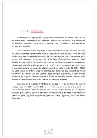 18
5.2.3. Le métier :
Au cours de ce stage, j’ai eu l’opportunité de découvrir un métier sous toutes
ses formes et de comprendre de manière globale les difficultés que les chargés
de relations pouvaient rencontrer. A mesure que j’apprenais, mes recherches
se sont approfondies.
Tout comme les autres employés, ils effectuent 45 heures par semaine à peu près.
Du lundi au vendredi ils travaillent de 8h à 16h3Omin ou 17h. Ils ont 2 jours de congé
hebdomadaire (le samedi et le dimanche). De plus les employés ont 25 jours de vacances
par an qu’ils prennent chacun leur tour. Si au bout d’un an il leur reste un certain
nombre de jour, celui-ci s’accumule avec celui de la nouvelle année. Je peux donner
une approximation du salaire qui varie selon le grade de la personne, son ancienneté
et son diplôme. Ainsi un chargé de relation obtient un salaire entre 10 000 et 20 000
qui varie selon les critères déjà mentionnés. Les employés qui exercent ce métier
possèdent au moins 20 ans. Comme déjà expliqué auparavant, ils sont chargés
de réaliser les objectifs commerciaux et d’attirer de nouveaux clients, commercialiser
les produits de la banque et assurer l'intérim du directeur d'agence…
Pour accéder à ce poste, il suffit d’avoir un bac + 2 au minimum. Ils peuvent
soit avoir passé le DEUG ou le BTS ou avoir d’autre diplôme. Ils ont ensuite suivi
une formation complémentaire comme une licence professionnelle ou un diplôme
supérieur (ISCAE-ENCG- l’institut technique internationale…). En effet il est nécessaire
d’être discipliné, organisé, capable de gérer son temps, rigoureux, avoir une bonne
allocution …
 