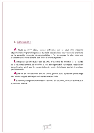 20
6. Conclusion :
A l’aube du 21ème
siècle, aucune entreprise qui se veut être moderne
et performante n’ignore l’importance du client, c’est ainsi que pour reprendre la formule
de la pyramide renversée désormais célèbre : "le personnage le plus important
d’une entreprise reste le client, bien avant le directeur général ".
Le stage que j’ai effectué au sein de AWB, m’a permis de m’initier à la réalité
de la vie professionnelle, de découvrir le sens de l’organisation qu’impose l’application
administrative ainsi que la confrontation des savoirs théoriques appris à la pratique
professionnelle.
Ayant été en contact direct avec les clients, je tiens aussi à préciser que le stage
m’a permis d’apprécier l’importance de la communication.
Ce premier passage vers le monde de l’avenir a été pour moi, instructif et fructueux
sur tous les niveaux.
 