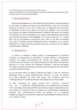 2
Pour les documents, j’ai pu avoir certaines brochures, un reçu…
cependant M. BelHouari, le directeur de l’agence, a refusé toute utilisation des documents en dehors
de l’agence (pour des raisons de confidentialité).
1. Remerciements :
Avant tout développement sur cette expérience professionnelle, il apparaît opportun
de commencer ce rapport de stage par des remerciements, à ceux qui m’ont appris
beaucoup de choses au cours de ces quatre jours, et également à ceux qui ont eu
la gentillesse de faire de ce stage un moment très profitable. Ainsi, je remercie
Mr le directeur de l’agence d’Attijariwafa Bank à El Jadida, Mr Bel Houari et l’ensemble
des employés qui m’ont accompagné tout au long de cette expérience professionnelle
avec beaucoup de patience et de pédagogie. Je les remercie aussi pour les conseils
qu’ils ont pu me prodiguer au cours de ces jours. Enfin, je me dois de remercier
mon oncle, le directeur exécutif d’Attijariwafa Bank à Casablanca, qui m’a facilité
l’obtention de ce stage ainsi que les conseils précieux de ma tante et de ses collègues
à Crédit Du Maroc à Meknès.
2. Introduction :
Le monde se transforme, le Maroc évolue, le développement de l’économie
s’accélère, les préoccupations se diversifient, le système financier vit d’importantes
mutations par rapport aux fluctuations des marchés des capitaux. Cependant,
l’ouverture de notre royaume sur le marché international, la libéralisation des opérations
bancaires et la mise à niveau des entreprises marocaines… sont tous des facteurs
qui rendent l’utilisation des techniques de financement des opérations à l’international
une action habituelle et réelle.
Du 16 au 19 janvier 2012, à El Jadida, j’ai effectué mon stage au sein de l’entreprise
Attijariwafa Bank, le leader d’établissements financiers au niveau du royaume
et au niveau maghrébin. J’ai choisi cette banque tout simplement parce que
j’ai été poussée par ma curiosité de découvrir ses stratégies et ses services offerts.
En effet l’importance du secteur bancaire dans l’économie marocaine
ainsi que le dynamisme d’Attijariwafa Bank et ses performances économiques
m’ont encouragé à choisir cette entreprise pour faire mon stage. Ce stage était pour moi
une occasion qui m’a permis d’être en contact avec l’environnement professionnel,
d’acquérir des connaissances, de franchir les barrières de la timidité, de
s’adapter aux exigences du marché de l’emploi ainsi que de découvrir le secteur bancaire
et le monde du travail.
 