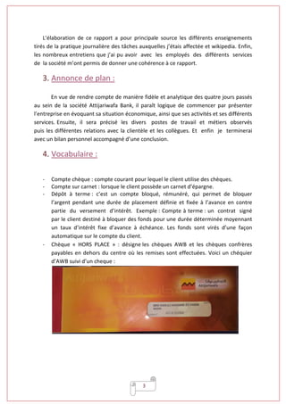 3
L’élaboration de ce rapport a pour principale source les différents enseignements
tirés de la pratique journalière des tâches auxquelles j’étais affectée et wikipedia. Enfin,
les nombreux entretiens que j’ai pu avoir avec les employés des différents services
de la société m’ont permis de donner une cohérence à ce rapport.
3. Annonce de plan :
En vue de rendre compte de manière fidèle et analytique des quatre jours passés
au sein de la société Attijariwafa Bank, il paraît logique de commencer par présenter
l’entreprise en évoquant sa situation économique, ainsi que ses activités et ses différents
services. Ensuite, il sera précisé les divers postes de travail et métiers observés
puis les différentes relations avec la clientèle et les collègues. Et enfin je terminerai
avec un bilan personnel accompagné d’une conclusion.
4. Vocabulaire :
- Compte chèque : compte courant pour lequel le client utilise des chèques.
- Compte sur carnet : lorsque le client possède un carnet d’épargne.
- Dépôt à terme : c’est un compte bloqué, rémunéré, qui permet de bloquer
l’argent pendant une durée de placement définie et fixée à l’avance en contre
partie du versement d’intérêt. Exemple : Compte à terme : un contrat signé
par le client destiné à bloquer des fonds pour une durée déterminée moyennant
un taux d’intérêt fixe d’avance à échéance. Les fonds sont virés d’une façon
automatique sur le compte du client.
- Chèque « HORS PLACE » : désigne les chèques AWB et les chèques confrères
payables en dehors du centre où les remises sont effectuées. Voici un chéquier
d’AWB suivi d’un cheque :
 