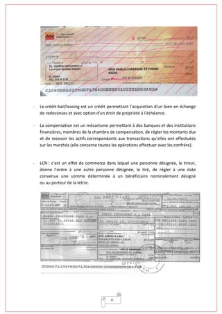 4
- Le crédit-bail/leasing est un crédit permettant l'acquisition d'un bien en échange
de redevances et avec option d'un droit de propriété à l'échéance.
- La compensation est un mécanisme permettant à des banques et des institutions
financières, membres de la chambre de compensation, de régler les montants dus
et de recevoir les actifs correspondants aux transactions qu'elles ont effectuées
sur les marchés (elle concerne toutes les opérations effectuer avec les confrère).
- LCN : c’est un effet de commerce dans lequel une personne désignée, le tireur,
donne l’ordre à une autre personne désignée, le tiré, de régler à une date
convenue une somme déterminée à un bénéficiaire nominalement désigné
ou au porteur de la lettre.
 