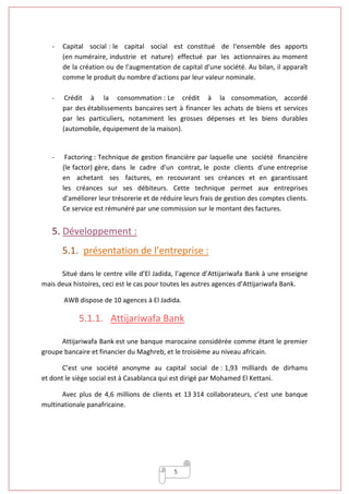 5
- Capital social : le capital social est constitué de l'ensemble des apports
(en numéraire, industrie et nature) effectué par les actionnaires au moment
de la création ou de l'augmentation de capital d'une société. Au bilan, il apparaît
comme le produit du nombre d'actions par leur valeur nominale.
- Crédit à la consommation : Le crédit à la consommation, accordé
par des établissements bancaires sert à financer les achats de biens et services
par les particuliers, notamment les grosses dépenses et les biens durables
(automobile, équipement de la maison).
- Factoring : Technique de gestion financière par laquelle une société financière
(le factor) gère, dans le cadre d'un contrat, le poste clients d'une entreprise
en achetant ses factures, en recouvrant ses créances et en garantissant
les créances sur ses débiteurs. Cette technique permet aux entreprises
d'améliorer leur trésorerie et de réduire leurs frais de gestion des comptes clients.
Ce service est rémunéré par une commission sur le montant des factures.
5. Développement :
5.1. présentation de l’entreprise :
Situé dans le centre ville d’El Jadida, l’agence d’Attijariwafa Bank à une enseigne
mais deux histoires, ceci est le cas pour toutes les autres agences d’Attijariwafa Bank.
AWB dispose de 10 agences à El Jadida.
5.1.1. Attijariwafa Bank
Attijariwafa Bank est une banque marocaine considérée comme étant le premier
groupe bancaire et financier du Maghreb, et le troisième au niveau africain.
C’est une société anonyme au capital social de : 1,93 milliards de dirhams
et dont le siège social est à Casablanca qui est dirigé par Mohamed El Kettani.
Avec plus de 4,6 millions de clients et 13 314 collaborateurs, c’est une banque
multinationale panafricaine.
 