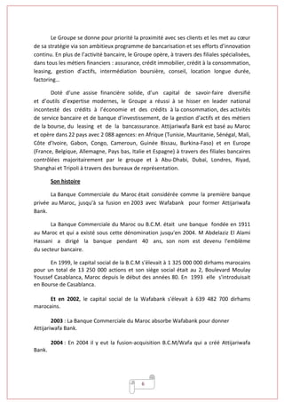 6
Le Groupe se donne pour priorité la proximité avec ses clients et les met au cœur
de sa stratégie via son ambitieux programme de bancarisation et ses efforts d’innovation
continu. En plus de l’activité bancaire, le Groupe opère, à travers des filiales spécialisées,
dans tous les métiers financiers : assurance, crédit immobilier, crédit à la consommation,
leasing, gestion d’actifs, intermédiation boursière, conseil, location longue durée,
factoring…
Doté d’une assise financière solide, d’un capital de savoir-faire diversifié
et d’outils d’expertise modernes, le Groupe a réussi à se hisser en leader national
incontesté des crédits à l’économie et des crédits à la consommation, des activités
de service bancaire et de banque d’investissement, de la gestion d’actifs et des métiers
de la bourse, du leasing et de la bancassurance. Attijariwafa Bank est basé au Maroc
et opère dans 22 pays avec 2 088 agences: en Afrique (Tunisie, Mauritanie, Sénégal, Mali,
Côte d’Ivoire, Gabon, Congo, Cameroun, Guinée Bissau, Burkina-Faso) et en Europe
(France, Belgique, Allemagne, Pays bas, Italie et Espagne) à travers des filiales bancaires
contrôlées majoritairement par le groupe et à Abu-Dhabi, Dubaï, Londres, Riyad,
Shanghai et Tripoli à travers des bureaux de représentation.
Son histoire
La Banque Commerciale du Maroc était considérée comme la première banque
privée au Maroc, jusqu'à sa fusion en 2003 avec Wafabank pour former Attijariwafa
Bank.
La Banque Commerciale du Maroc ou B.C.M. était une banque fondée en 1911
au Maroc et qui a existé sous cette dénomination jusqu'en 2004. M Abdelaziz El Alami
Hassani a dirigé la banque pendant 40 ans, son nom est devenu l'emblème
du secteur bancaire.
En 1999, le capital social de la B.C.M s'élevait à 1 325 000 000 dirhams marocains
pour un total de 13 250 000 actions et son siège social était au 2, Boulevard Moulay
Youssef Casablanca, Maroc depuis le début des années 80. En 1993 elle s'introduisait
en Bourse de Casablanca.
Et en 2002, le capital social de la Wafabank s'élevait à 639 482 700 dirhams
marocains.
2003 : La Banque Commerciale du Maroc absorbe Wafabank pour donner
Attijariwafa Bank.
2004 : En 2004 il y eut la fusion-acquisition B.C.M/Wafa qui a créé Attijariwafa
Bank.
 